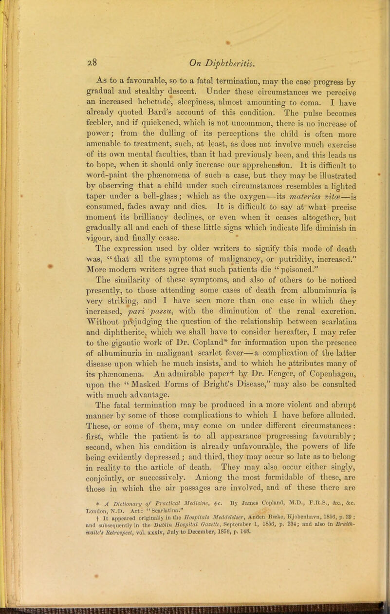 As to a favourable, so to a fatal termination, may the case progress by- gradual and stealthy descent. Under these circumstances we perceive an increased hebetude, sleepiness, almost amounting to coma. I have already quoted Bard's account of this condition. The pulse becomes feebler, and if quickened, which is not uncommon, there is no increase of power; from the dulling of its perceptions the child is often more amenable to treatment, such, at least, as does not involve much exercise of its own mental faculties, than it had previously been, and this leads us to hope, when it should only increase our apprehension. It is difficult to word-paint the phenomena of such a case, but they may be illustrated by observing that a child under such circumstances resembles a lighted taper under a bell-glass; which as the oxygen—its materies vitce—is consumed, fades away and dies. It is difficult to say at what precise moment its brilliancy declines, or even when it ceases altogether, but gradually all and each of these little signs which indicate life diminish in vigour, and finally cease. The expression used by older writers to signify this mode of death was, that all the symptoms of malignancy, or putridity, increased. More modern writers agree that such patients die  poisoned. The similarity of these symptoms, and also of others to be noticed presently, to those attending some cases of death from albuminuria is very striking, and I have seen more than one case in which they increased, pari ]]assu, with the diminution of the renal excretion. Without prejudging the question of the relationship between scarlatina and diphtherite, which we shall have to consider hereafter, I may refer to the gigantic work of Dr. Copland* for information upon the presence of albuminuria in malignant scarlet fever—a complication of the latter disease upon which he much insists, and to which he attributes many of its phamomena. An admirable papert by Dr. Fenger, of Copenhagen, upon the  Masked Forms of Bright's Disease, may also be consulted with much advantage. The fatal termination may be produced in a more violent and abrupt manner by some of those complications to which I have before alluded. These, or some of them, may come on under different circumstances: first, while the patient is to all appearance progressing favourably; second, when his condition is already unfavourable, the powers of life being evidently depressed; and third, they may occur so late as to belong in reality to the article of death. They may also occur cither singly, conjointly, or successively. Aniong the most formidable of these, are those in which the air passages are involved, and of these there are * A Dictionary of Practical Medicine, $c. By James Copland, M.D., F.U.S., &a, ic. London, N.l). Art: Scarlatina. t It appeared originally in the Hospitals Mcthlelclscr, Anden Rrckc, Kjobcnliavn, 1858, p. 39 ; and subsequently in the Dublin Hospital Gazette, Septomber 1, 1858, p. 234; and also in Draith- waitc's Retrospect, vol. xxxiv, July to December, 1856, p. 148.