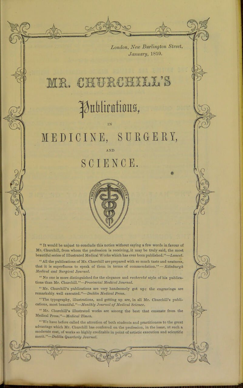 London, New Burlington Street, January, 1859. IN MEDICINE, SURGERY, AND SCIENCE.  It would be unjust to conclude this notice without saying a few words in favour of Mr. Churchill, from whom the profession is receiving, it may be truly said, the most beautiful series of Illustrated Medical Works which has ever been published.—Lancet.  All the publications of Mr. Churchill arc prepared with so much taste and neatness, that it is superfluous to speak of them in terms of commendation. — Edinburgh Medical and Surgical Journal.  No one is more distinguished for the elegance and recherche' style of his publica- tions than Mr. Churchill.—Provincial Medical Journal. Mr. Churchill's publications arc very handsomely got up: the engravings arc remarkably well executed.—Dublin Medical Press. The typography, illustrations, and getting up are, in all Mr. Churchill's publi- cations, most beautiful.—Monthly Journal of Medicul Science.  Mr. Churchill's illustrated works arc among the best that emanate from the Medical Press.—Medical Timet.  Wc have before called the attention of both students and practitioners to the great advantage which Mr. Churchill lias conferred on the profession, in the issue, at such a moderate cost, of works so highly creditable in point of artistic execution and scicntillc merit.—Dublin Quarterly Journal.