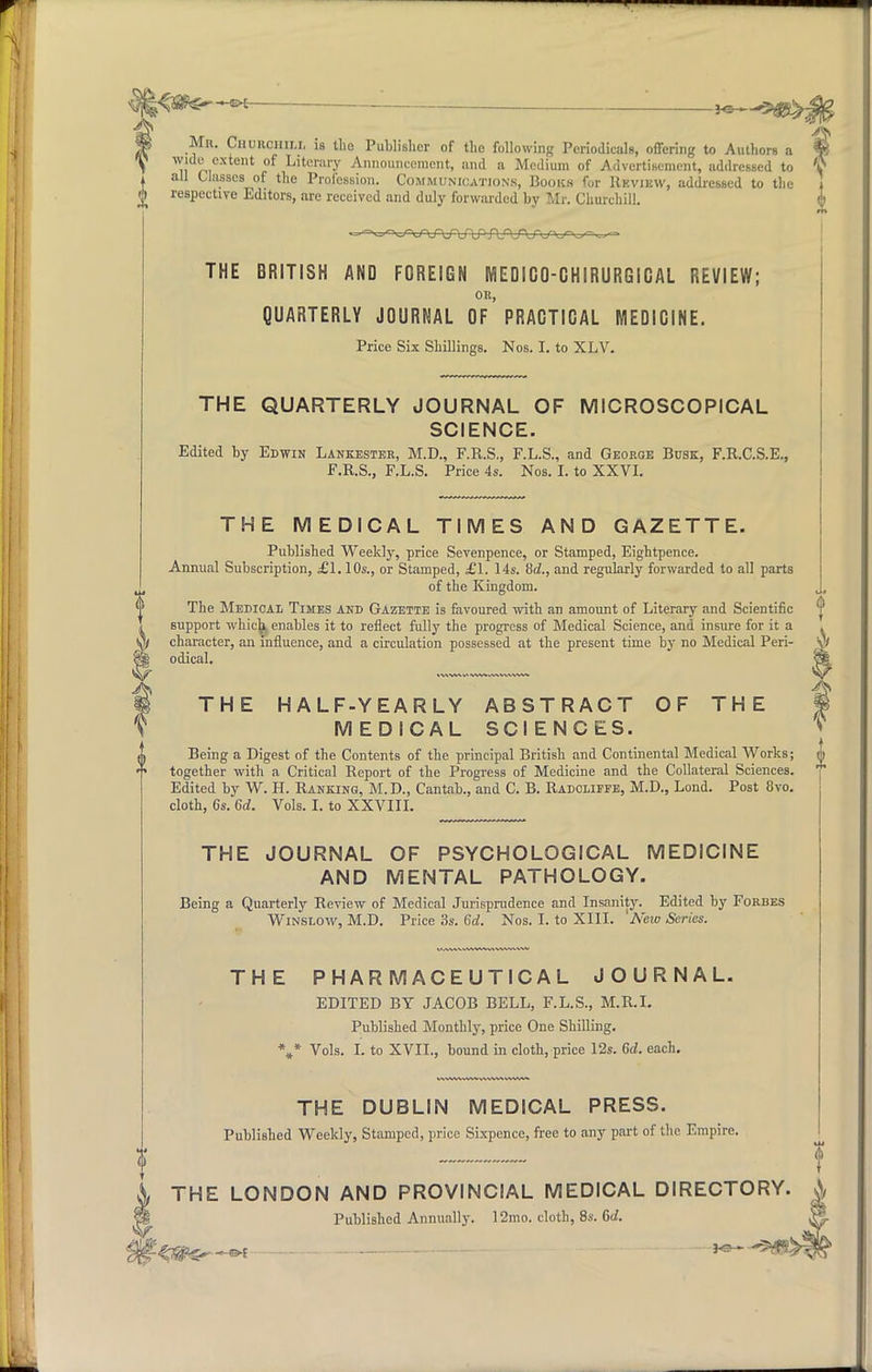 3*3 5^t>; Mk. Cnuiicmu, is the Publisher of the following Periodical*, offering to Authors a wide extent of Literary Announcement, and a Medium of Advertisement, addressed to all Classes of the Profession. Communications, Books for Review, addressed to the respective Editors, arc received and duly forwarded by Mr. Churchill. THE BRITISH AND FOREIGN MEDICO-CHIRURGICAL REVIEW; on, QUARTERLY JOURNAL OF PRACTICAL MEDICINE. Price Six Shillings. Nos. I. to XLV. THE QUARTERLY JOURNAL OF MICROSCOPICAL SCIENCE. Edited by Edwin Lankester, M.D., F.R.S., F.L.S., and George Busk, F.R.C.S.E., F.R.S., F.L.S. Price 4s. Nos. I. to XXVI. THE MEDICAL TIMES AND GAZETTE. Published Weekly, price Sevenpence, or Stamped, Eightpence. Annual Subscription, £1.10s., or Stamped, £1. 14s. 8d., and regularly forwarded to all parts of the Kingdom. The Medical Times and Gazette is favoured with an amount of Literary and Scientific Bupport which, enables it to reflect fully the progress of Medical Science, and insure for it a character, an influence, and a circulation possessed at the present time by no Medical Peri- odical. THE HALF-YEARLY ABSTRACT OF THE MEDICAL SCIENCES. Being a Digest of the Contents of the principal British and Continental Medical Works; together with a Critical Report of the Progress of Medicine and the Collateral Sciences. Edited by W. H. Ranking, M.D., Cantab., and C. B. Radclifee, M.D., Lond. Post 8vo. cloth, 6s. 6d. Vols. I. to XXVIII. THE JOURNAL OF PSYCHOLOGICAL MEDICINE AND MENTAL PATHOLOGY. Being a Quarterly Review of Medical Jurisprudence and Insanity. Edited by Forbes Winslow, M.D. Price 3s. 6d. Nos. I. to XIII. New Series. THE PHARMACEUTICAL JOURNAL. EDITED BY JACOB BELL, F.L.S., M.R.I. Published Monthly, price One Shilling. *»* Vols. I. to XVII., bound in cloth, price 12s. 6d. each. THE DUBLIN MEDICAL PRESS. Published Weekly, Stamped, price Sixpence, free to any part of the Empire. THE LONDON AND PROVINCIAL MEDICAL DIRECTORY. Published Annually. 12mo. cloth, 8s. 6d. gr~-&t *«-—