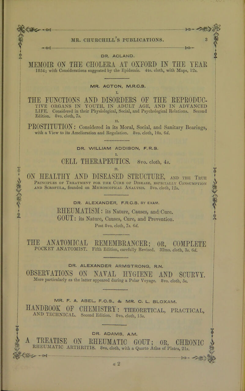 ^ —^ ,— 30 » DR. ACLAND. MEMOIR ON THE CHOLERA AT OXFORD IN THE YEAR 1854; with Considerations suggested by the Epidemic. 4to. cloth, with Maps, 12s. MR. ACTON, M.R.C.S. I. THE FUNCTIONS AND DISORDERS OF THE REPRODUC- TIVE ORGANS IN YOUTH, IN ADULT AGE, AND IN ADVANCED LIFE. Considered in their Physiological, Social, and Psychological Relations. Second Edition. 8vo. cloth, 7s. 11. PROSTITUTION.' Considered in its Moral, Social, and Sanitary Bearings, with a View to its Amelioration and Regulation. 8vo. cloth, 10s. 6d. DR. WILLIAM ADDISON, F. R.S. I. CELL THERAPEUTICS. 8vo. cloth, is. 11. ; ON HEALTHY AND DISEASED STRUCTURE, and the True Principles of Treatment for the Cure of Disease, especially Consumption and Scrofula, founded on Microscopical Analysis. 8vo. cloth, 12s. DR. ALEXANDER, F.R.C.S. BY EXAM. RHEUMATISM: its Nature, Causes, and Cure. GOUT: its Nature, Causes, Cure, and Prevention. Post 8vo. cloth, 7s. 6d. THE ANATOMICAL REMEMBRANCER; OR, COMPLETE POCKET ANATOMIST. Fifth Edition, carefully Revised. 32mo. cloth, 3s. 6d. DR. ALEXANDER ARMSTRONG, R.N. OBSERVATIONS ON NAVAL HYGIENE AND SCURVY. More particularly as the latter appeared during a Polar Voyage. 8vo. cloth, 5s. MR. F. A. ABEL, F.C.S., &. MR. C. L. BLOXAM. HANDBOOK OF CHEMISTRY: theoretical, practical, AND TECHNICAL. Second Edition. 8vo. cloth, 15s. DR. ADAMS, A.M. ' k A TREATISE ON RHEUMATIC GOUT; OR, CHRONIC | & RHEUMATIC ARTHRITIS. 8yo. cloth, with a Quarto Atlas of Plates, 21s. § §§-'<$Hr-** H»--5#£ a 2