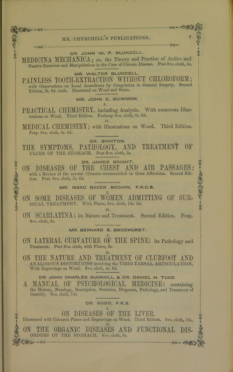 i . 3-e- OR. JOHN W. F. BLUNDELL. £ MEDICINA MECHANICA ; or, the Theory and Practice of Active and Passive Exercises and Manipulations in the Cure of Chronic Disease. Post flvo. cloth, 6s. MR. WALTER BLUNDELL. PAINLESS TOOTH-EXTRACTION WITHOUT CHLOROFORM; with Observations on Local Anaesthesia by Congelation in General Surgery. Second Edition, 2s. 6d. cloth. Illustrated on Wood and Stone. MR. JOHN E. BOWMAN. I. PRACTICAL CHEMISTRY, including Analysis. With numerous Illus- trations on Wood. Third Edition. Foolscap 8vo. cloth, 6s. 6d. ii. MEDICAL CHEMISTRY; with Illustrations on Wood. Third Edition. Fcap. 8vo. cloth, 6s. 6d. DR. BRINTON. THE SYMPTOMS, PATHOLOGY, AND TREATMENT OE ULCER OF THE STOMACH. Post 8vo. cloth, 5s. DR. JAMES BRIGHT. ON DISEASES OF THE CHEST AND AIR PASSAGES; with a Review of the several Climates recommended in these Affections. Second Edi- tion. Post 8vo. cloth, 7s. 6c?. MR. ISAAC BAKER BROWN, F.R.C.S. ON SOME DISEASES OE WOMEN ADMITTING OP SUR- GICAL TREATMENT. With Plates, 8vo. cloth, 10s. 6d. ii. ON SCARLATINA: its Nature and Treatment. Second Edition. Fcap. 8vo. cloth, 3s. MR. BERNARD E. BRODHURST. ON LATERAL CURVATURE OF THE SPINE: its Pathology and Treatment. Post 8vo. cloth, with Plates, 3s. ON THE NATURE AND TREATMENT OF CLUBFOOT AND ANALOGOUS DISTORTIONS involving the TIBIO-TARSAL ARTICULATION. With Engravings on Wood. 8vo. cloth, 4s. 6d. DR. JOHN CHARLES BUCKNILL, & DR. DANIEL H. TUKE. A MANUAL OF PSYCHOLOGICAL MEDICINE: containing the History, Nosology, Description, Statistics, Diagnosis, Pathology, and Treatment of Insanity. 8vo. cloth, 15s. DR. BUDD, F.R.S. ON DISEASES OF THE LITER. Illustrated with Coloured Plates and Engravings on Wood. Third Edition. 8vo. cloth, 16s. ON THE ORGANIC DISEASES AND FUNCTIONAL Dis- orders OF THE STOMACH. 8vo. cloth, 9s. —*e~^g!>*