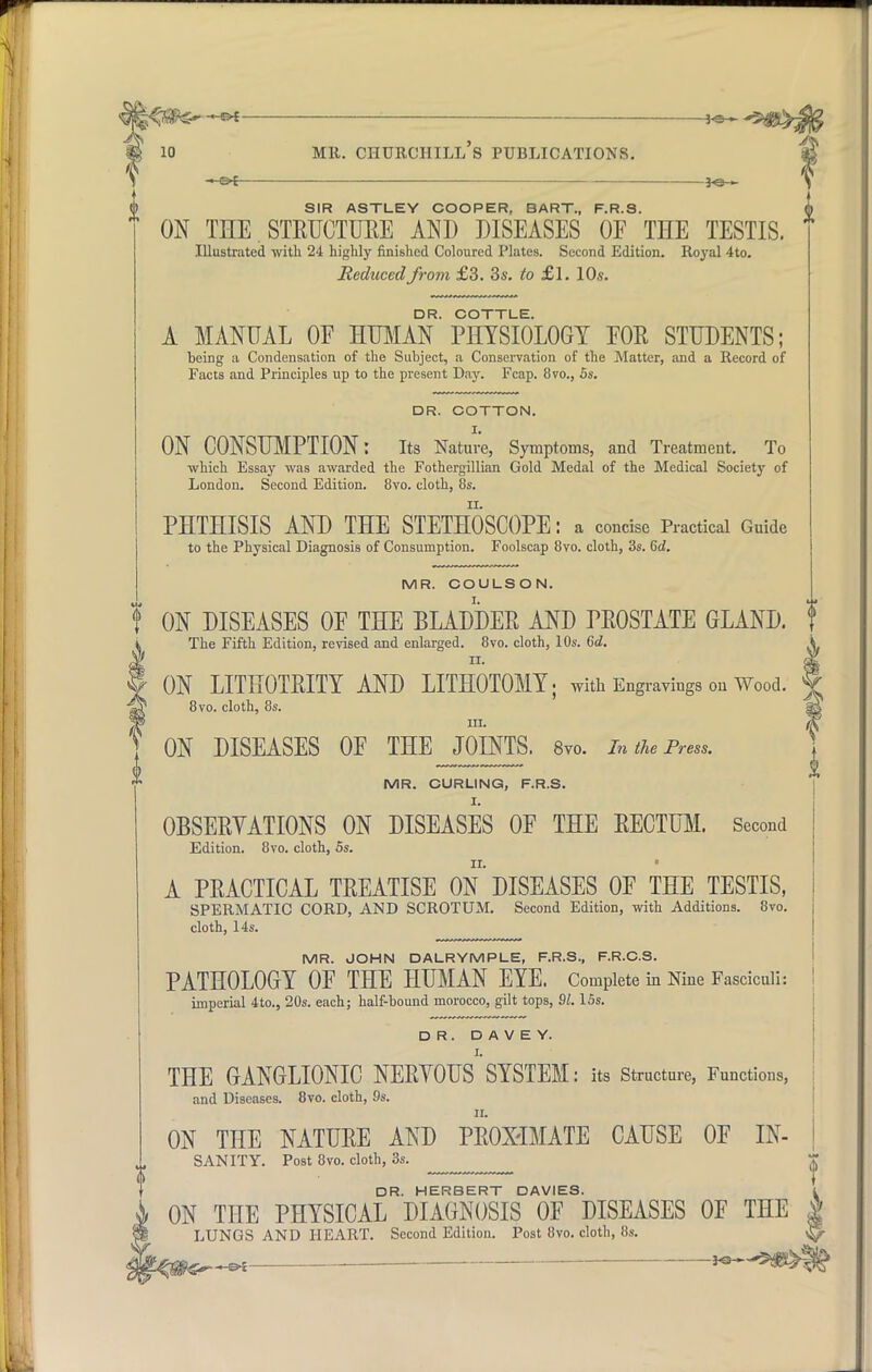 -3-SH MR. CHURCHILL S PUBLICATIONS. SIR ASTLEY COOPER, BART., F.R.S. ON THE STRUCTURE AND DISEASES OF THE TESTIS. Illustrated with 24 highly finished Coloured Plates. Second Edition. Royal 4to. Reduced from £3. 3s. to £l. 10s. DR. COTTLE. A MANUAL OE HUMAN PHYSIOLOGY EOR STUDENTS; being a Condensation of the Subject, a Conservation of the Matter, and a Record of Facts and Principles up to the present Day. Fcap. 8vo., 5s. DR. COTTON. ON CONSUMPTION: Its Nature, Symptoms, and Treatment. To which Essay was awarded the Fothergillian Gold Medal of the Medical Society of London. Second Edition. 8vo. cloth, 8s. PHTHISIS AND THE STETHOSCOPE: a concise Practical Guide to the Physical Diagnosis of Consumption. Foolscap 8vo. cloth, 3s. 6d. MR. COULSON. ON DISEASES OF THE BLADDEE AND PEOSTATE GLAND. The Fifth Edition, revised and enlarged. 8vo. cloth, 10s. 6d. n. ON LITHOTEITY AND LITHOTOMY; with Engravings on Wood. 8vo. cloth, 8s. in. ON DISEASES OF THE JOINTS. 8vo. In the Press. MR. CURLING, F.R.S. OBSEEYATIONS ON DISEASES OF THE RECTUM. Second Edition. 8vo. cloth, 5s. A PEACTICAL TEEATISE ON DISEASES OF THE TESTIS, SPERMATIC CORD, AND SCROTUM. Second Edition, with Additions. 8vo. cloth, 14s. MR. JOHN DALRYMPLE, F.R.S., F.R.C.S. PATHOLOGY OF THE HUMAN EYE. Complete in Nine Fasciculi: imperial 4to., 20s. each; half-bound morocco, gilt tops, 91. 15s. DR. D A V E Y. I. THE GANGLIONIC NEEYOUS SYSTEM: its Structure, Functions, and Diseases. 8vo. cloth, 9s. ON THE NATUEE AND PEOX'IMATE CAUSE OF IN- SANITY. Post 8vo. cloth, 3s. DR. HERBERT DAVIES. ON THE PHYSICAL DIAGNOSIS OF DISEASES OF THE LUNGS AND HEART. Second Edition. Post 8vo. cloth, 8s. -JO-