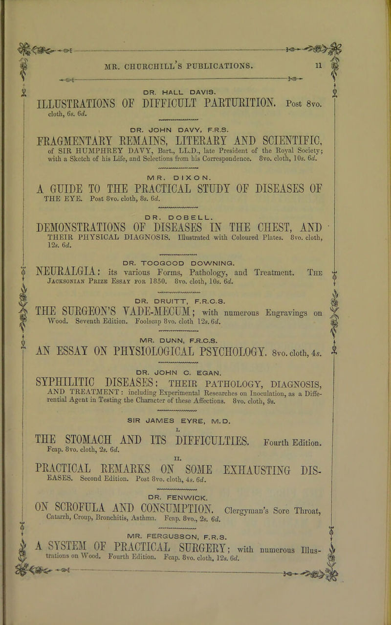 — 5)jB> mr. churchill's publications. n 1 — i ^ DR. HALL DAVIS. ILLUSTRATIONS OF DIFFICULT PARTURITION. Post 8vo. cloth, b's. 6</. DR. JOHN DAVY, F.R.S. FRAGMENTARY REMAINS, LITERARY AND SCIENTIFIC, of SIR HUMPHREY DAVY, Bart., LL.D., late President of the Royal Society; with a Sketch of his Life, and Selections from his Correspondence. 8vo. cloth, 10s. 6d. MR. DIXON. A GUIDE TO THE PRACTICAL STUDY OF DISEASES OF THE EYE. Post 8vo. cloth, 8s. 6d. DEMONSTRATIONS 0F° DISEASES iN THE CHEST, AND THEIR PHYSICAL DIAGNOSIS. Illustrated with Coloured Plates. 8vo. cloth, 12s. 6d. DR. TOOGOOD DOWNING. ¥ NEURALGIA: its various Forms, Pathology, and Treatment. The Jacksonian Pkize Essay for 1850. 8vo. cloth, 10s. 6d. DR. DRUITT, F.R.C.S. gj THE SURGEON'S YADE-MECUM; with numerous Engravings on j£ Wood. Seventh Edition. Foolscap 8vo. cloth 12s. 6d. S& MR. DUNN, F.R.C.S. * AN ESSAY ON PHYSIOLOGICAL PSYCHOLOGY. 8vo. cloth, 4,. DR. JOHN C. EGAN. SYPHILITIC DISEASES: their pathology, diagnosis, AND TREATMENT : including Experimental Researches on Inoculation, as a Diffe- rential Agent in Testing the Character of these Affections. 8vo. cloth, 9s. SIR JAMES EYRE, M. D. THE STOMACH AND ITS DIFFICULTIES. Fourth Edition. Fcap. 8vo. cloth, 2s. 6d. PRACTICAL REMARKS 0n'SOME EXHAUSTING DIS- EASES. Second Edition. Post 8vo. cloth, 4s. 6d. DR. FENWICK. ON SCROFULA AND CONSUMPTION. Clergyman's Sore Throat, Catarrh, Croup, Bronchitis, Asthma. Fcnp. 8vo., 2s. 6d. MR. FERGU3SON, F.R.S. * A SYSTEM OF PRACTICAL SURGERY; with numerous uius- ^8 trations on Wood. Fourth Edition. Fcap. 8vo. cloth, 12s. 6d.