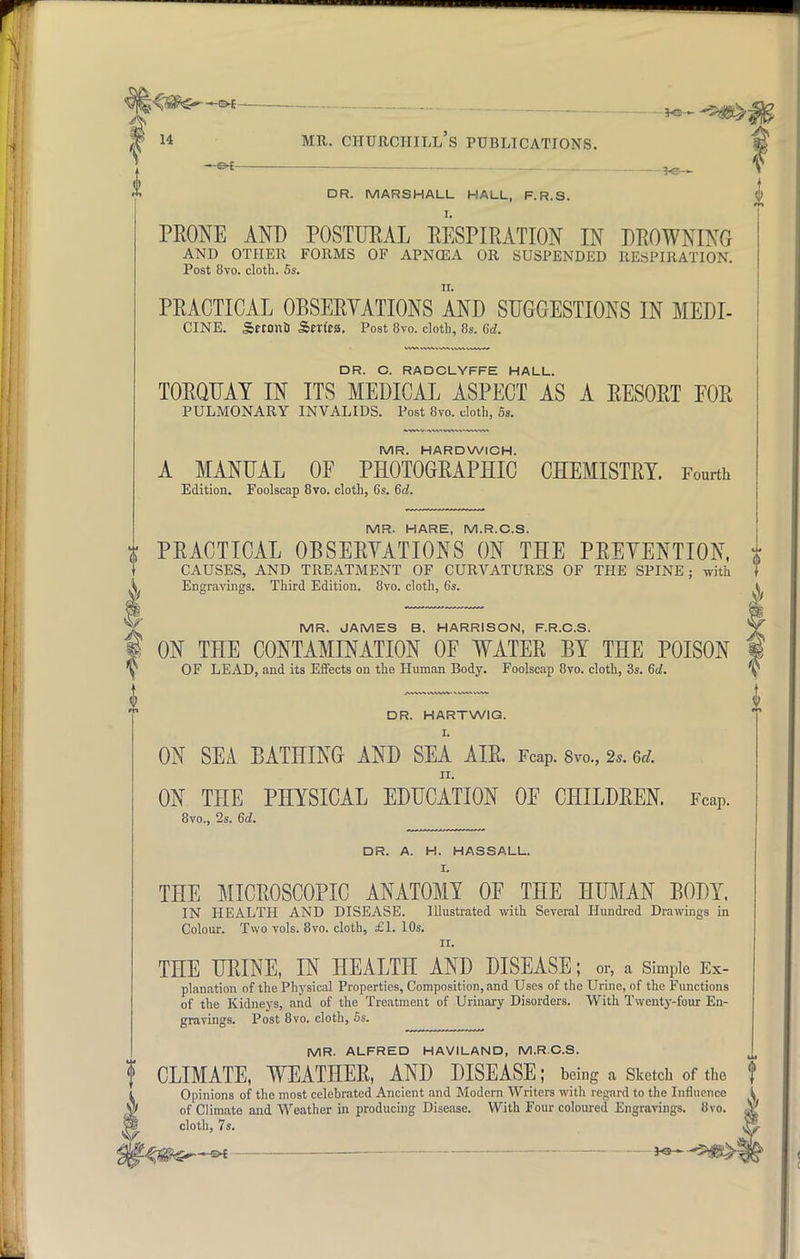 -&t — —.. — DR. MARSHALL HALL, F.R.S. PRONE AND POSTURAL RESPIRATION IN DROWNING AND OTHER FORMS OF APNCEA OR SUSPENDED RESPIRATION. Post 8vo. cloth. 5s. PRACTICAL OBSERVATIONS AND SUGGESTIONS IN MEDI- CINE. SrconQ Series. Post 8vo. cloth, 8s. 6d. DR. C. RADCLYFFE HALL. TORQUAY IN ITS MEDICAL ASPECT AS A RESORT FOR PULMONARY INVALIDS. Post 8vo. cloth, 5s. MR. HARDWICH. A MANUAL OF PHOTOGRAPHIC CHEMISTRY. Fourth Edition. Foolscap 8vo. cloth, 6s. 6d. MR. HARE, M.R.C.S. x PRACTICAL OBSERVATIONS ON THE PRETENTION, CAUSES, AND TREATMENT OF CURVATURES OF THE SPINE ; with Engravings. Third Edition. 8vo. cloth, 6s. MR. JAMES B. HARRISON, F.R.C.S. ON THE CONTAMINATION OF WATER BY THE POISON OF LEAD, and its Effects on the Human Body. Foolscap 8vo. cloth, 3s. 6d. DR. HARTWIG. I. ON SEA BATHING AND SEA AIR. Fcap. 8vo., 2,. w. ii. ON THE PHYSICAL EDUCATION OF CHILDREN. Fcap. 8vo., 2s. 6d. DR. A. H. HASSALL. I. THE MICROSCOPIC ANATOMY OF THE HUMAN BODY. IN HEALTH AND DISEASE. Illustrated with Several Hundred Drawings in Colour. Two vols. 8vo. cloth, £1. 10s. ii. THE URINE, IN HEALTH AND DISEASE; or, a Simple Ex- planation of the Physical Properties, Composition, and Uses of the Urine, of the Functions of the Kidneys, and of the Treatment of Urinary Disorders. With Twenty-four En- gravings. Post 8vo. cloth, 5s. MR. ALFRED HAVILAND, M.R.C.S. f CLIMATE, WEATHER, AND DISEASE; being a Sketch of the f Opinions of the most celebrated Ancient and Modern Writers with regard to the Influence ; of Climate and Weather in producing Disease. With Four coloured Engravings. 8vo. ^ cloth, 7s.