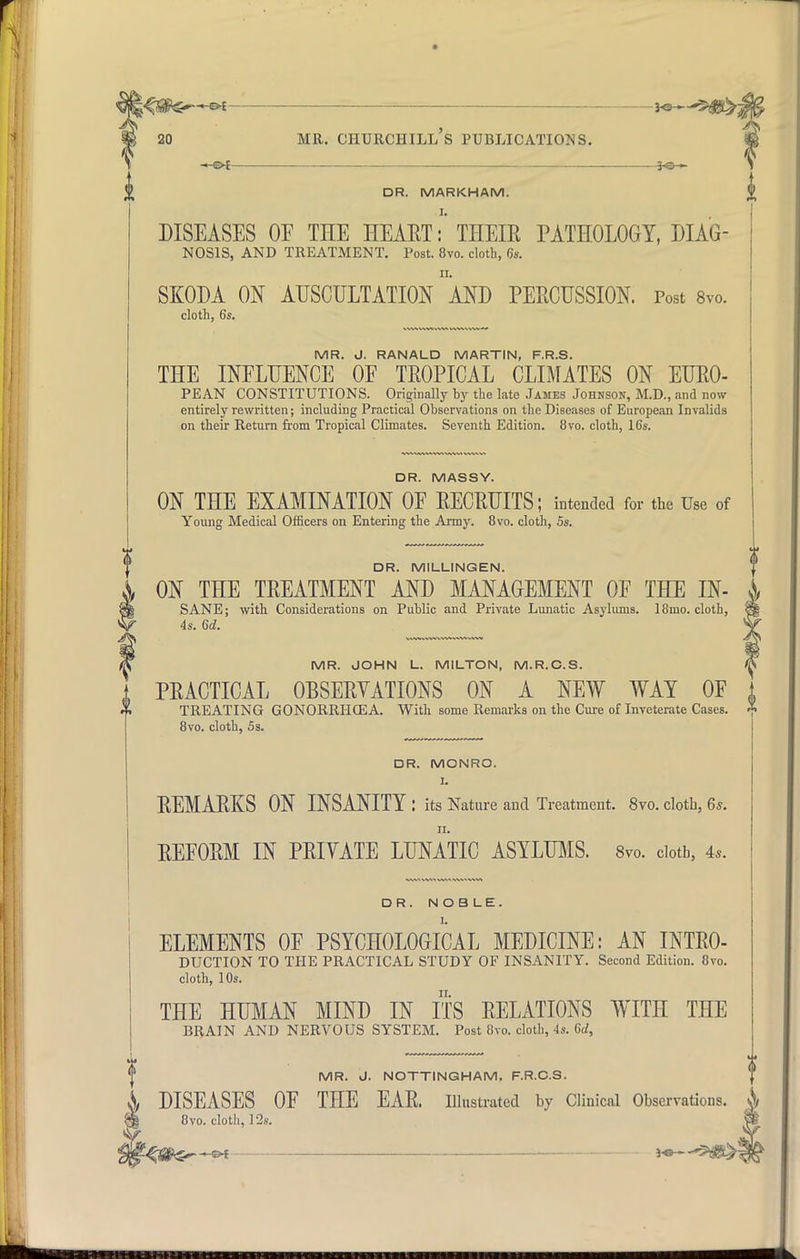r 20 Mil. CHURCHILL S PUBLICATIONS. -©-£- DR. MARKHAM. DISEASES 0E THE HEART: THEIR PATHOLOGY, DIAG- NOSIS, AND TREATMENT. Post. 8vo. cloth, 6s. SKODA ON AUSCULTATION AND PERCUSSION. Post 8vo. cloth, 6s. MR. J. RANALD MARTIN, F.R.S. THE INFLUENCE OF TROPICAL CLIMATES ON EURO- PEAN CONSTITUTIONS. Originally by the late James Johnson, M.D., and now entirely rewritten; including Practical Observations on the Diseases of European Invalids on their Return from Tropical Climates. Seventh Edition. 8vo. cloth, 16s. DR. MASSY. ON THE EXAMINATION OF RECRUITS; intended for the Use of Young Medical Officers on Entering the Army. 8vo. cloth, 5s. DR. MILLINGEN. ON THE TREATMENT AND MANAGEMENT OF THE IN- SANE; with. Considerations on Public and Private Lunatic Asylums. 18mo. cloth, 4s. 6d. MR. JOHN L. MILTON, M.R.C.S. PRACTICAL OBSERVATIONS ON A NEW WAY OF TREATING GONORRHOEA. With some Remarks on the Cure of Inveterate Cases. * 8vo. cloth, 5s. DR. MONRO. I. REMARKS ON INSANITY : its Nature and Treatment. 8vo. cloth, 6*. ii. REFORM IN PRIVATE LUNATIC ASYLUMS. 8vo. cloth, 4,. <Sft5, s>f v DR. NOBLE. ELEMENTS OF PSYCHOLOGICAL MEDICINE: AN INTRO- DUCTION TO THE PRACTICAL STUDY OF INSANITY. Second Edition. 8vo. cloth, 10s. THE HUMAN MIND IN ITS RELATIONS WITH THE BRAIN AND NERVOUS SYSTEM. Post 8vo. cloth, 4s. 6d, MR. J. NOTTINGHAM, F.R.C.S. i DISEASES OF THE EAR. Illustrated by Clinical Observations. & 8vo. cloth, 12s. I