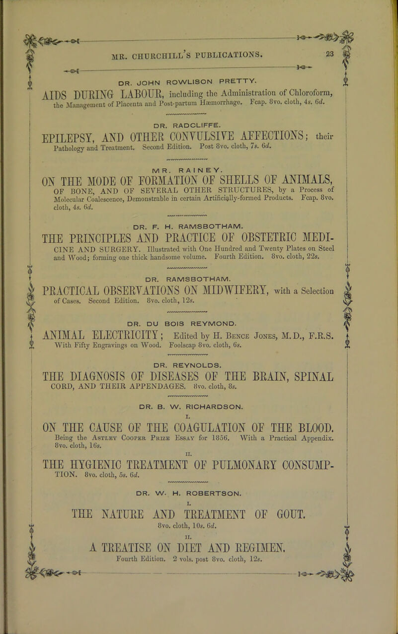 DR. JOHN ROWLISON PRETTY. £ AIDS DURING LABOUR, including the Administration of Chloroform, the Management of Placenta and Post-partum Haemorrhage. Fcap. 8vo. cloth, 4s. 6d. DR. RADCLIFFE. EPILEPSY, AND OTHER CONVULSIVE AFFECTIONS; their ! Pathology and Treatment. Second Edition. Post 8vo. cloth, 7s. 6d. MR. R A I N E Y. ON THE MODE OF FORMATION OF SHELLS OF ANIMALS, OF BONE, AND OF SEVERAL OTHER STRUCTURES, by a Process of Molecular Coalescence, Demonstrable in certain Artificially-formed Products. Fcap. 8vo. cloth, 4s. 6d. DR. F. H. RAMSBOTHAM. THE PRINCIPLES AND PRACTICE OF OBSTETRIC MEDI- CINE AND SURGERY. Illustrated with One Hundred and Twenty Plates on Steel and Wood; forming one thick handsome volume. Fourth Edition. 8vo. cloth, 22s. DR. RAMSBOTHAM. PRACTICAL OBSERVATIONS ON MIDWIFERY, with a Selection of Cases. Second Edition. 8vo. cloth, 12s. DR. DU BOIS REYMOND. ANIMAL ELECTRICITY ; Edited by H. Bence Jones, M.D., F.R.S. With Fifty Engravings on Wood. Foolscap 8vo. cloth, (is. DR. REYNOLDS. THE DIAGNOSIS OF DISEASES OF THE BRAIN, SPINAL CORD, AND THEIR APPENDAGES. 8vo. cloth, 8s. DR. B. W. RICHARDSON. r. ON THE CAUSE OF THE COAGULATION OF THE BLOOD. Being the Astley Cooper Pkize Essay for 1856. With a Practical Appendix. 8vo. cloth, 16s. THE HYGIENIC TREATMENT OF PULMONARY CONSUMP- TION. 8vo. cloth, 5s. 6d. DR. W. H. ROBERTSON. THE NATURE AND TREATMENT OF GOUT. 8vo. cloth, 10s. 6d. A TREATISE ON DIET AND REGIMEN. Fourth Edition. 2 vols, post 8vo. cloth, 12s. J-e-~ *5JB>