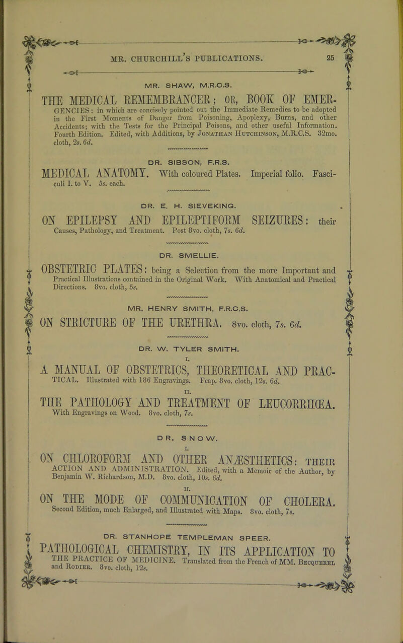 — *®~ MR. SHAW, M.R.C.3. THE MEDICAL REMEMBRANCER; OB, BOOK OF EMER- GENCIES : in which are concisely pointed out the Immediate Remedies to be adopted in the First Moments of Danger from Poisoning, Apoplexy, Burns, and other Accidents; with the Tests for the Principal Poisons, and other useful Information. Fourth Edition. Edited, with Additions, by Jonathan Hutchinson, M.R.CS. 32mo. cloth, 2s. Gd. DR. SIBSON, F.R.S. MEDICAL ANATOMY. With coloured Plates. Imperial folio. Fasci- culi I. to V. 5s. each. DR. E. H. S1EVEKING. ON EPILEPSY AND EPILEPTIFORM SEIZURES: their Causes, Pathology, and Treatment. Post 8vo. cloth, 7s. 6d. DR. SMELLIE. OBSTETRIC PLATES: being a Selection from the more Important and Practical Illustrations contained in the Original Work. With Anatomical and Practical Directions. 8vo. cloth, 5s. MR. HENRY SMITH, F.R.C.S. ON STRICTURE OF THE URETHRA. 8vo. cloth, 7,. m. DR. W. TYLER SMITH. A MANUAL OF OBSTETRICS, THEORETICAL AND PRAC- TICAL. Illustrated with 186 Engravings. Fcap. 8vo. cloth, 12s. Gd. THE PATHOLOGY AND TREATMENT OF LEUCORRHGEA. With Engravings on Wood. 8vo. cloth, 7s. DR. S N O W. ON CHLOROFORM AND OTHER ANESTHETICS: their ACTION AND ADMINISTRATION. Edited, with a Memoir of the Author by Benjamin W. Richardson, M.D. 8vo. cloth, 10s. Gd. ON THE MODE OF COMMUNICATION OF CHOLERA. Second Edition, much Enlarged, and Illustrated with Maps. 8vo. cloth, 7s. DR. STANHOPE TEMPLEMAN SPEER. PATHOLOGICAL CHEMISTRY, IN ITS APPLICATION TO THE PRACTICE OF MEDICINE. Translated from the French of MM. Becqcehel and Rodieb. 8vo. cloth, 12s.