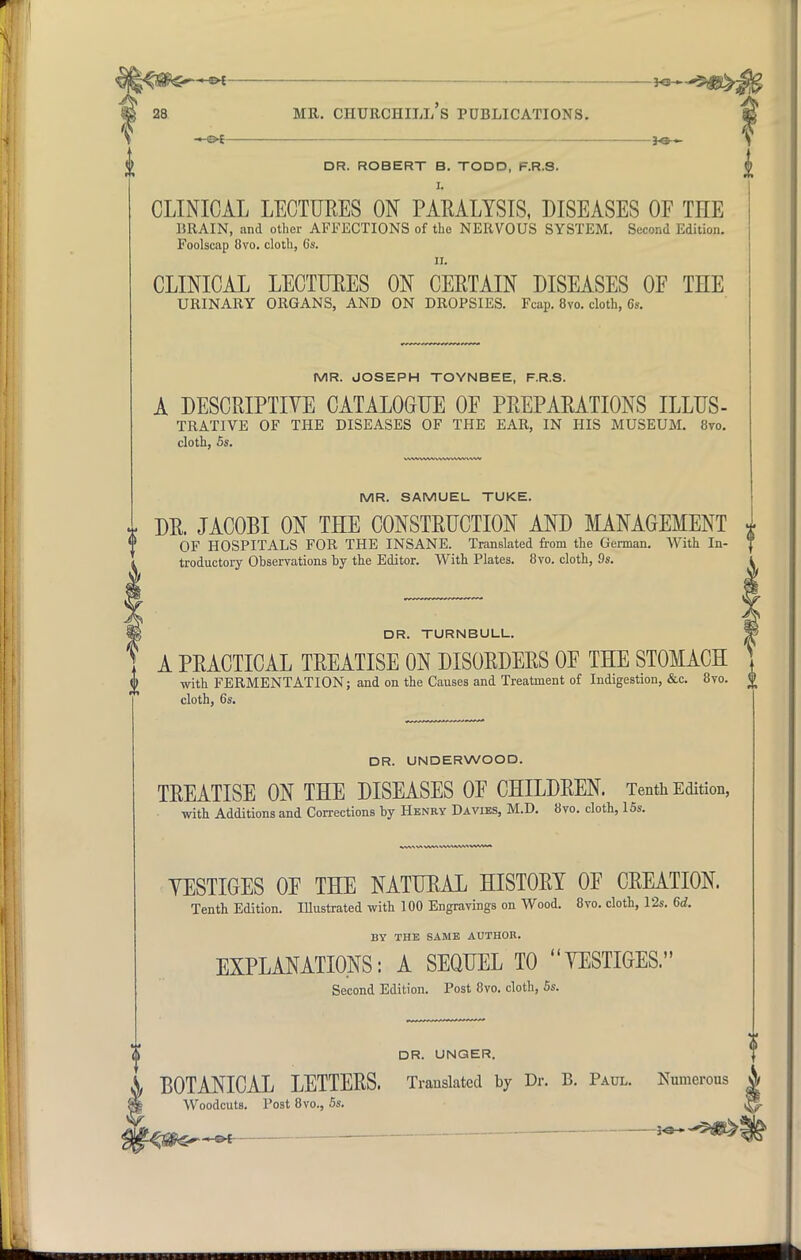 1 mr. Churchill's publications. —&t DR. ROBERT B. TODD, F.R.S. I. CLINICAL LECTURES ON PARALYSIS, DISEASES OF TEE BRAIN, and other AFFECTIONS of the NERVOUS SYSTEM. Second Edition. Foolscap 8vo. cloth, 6s. ii. CLINICAL LECTURES ON CERTAIN DISEASES OF TEE URINARY ORGANS, AND ON DROPSIES. Fcap. 8vo. cloth, 6s. MR. JOSEPH TOYNBEE, F.R.S. A DESCRIPTIVE CATALOGUE OF PREPARATIONS ILLUS- TRATIVE OF THE DISEASES OF THE EAR, IN HIS MUSEUM. 8vo. cloth, 5s. MR. SAMUEL TUKE. * DR. JACOBI ON TEE CONSTRUCTION AND MANAGEMENT I OF HOSPITALS FOR THE INSANE. Translated from the German. With In- troductory Observations by the Editor. With Plates. 8vo. cloth, 9s. DR. TURNBULL. A PRACTICAL TREATISE ON DISORDERS OF TEE STOMACE with FERMENTATION; and on the Causes and Treatment of Indigestion, &c. 8vo. cloth, 6s. DR. UNDERWOOD. TREATISE ON TEE DISEASES OF CEILDREN. Tenth Edition, with Additions and Corrections by Henry Davies, M.D. 8vo. cloth, 15s. YESTIGES OF TEE NATURAL EISTORY OF CREATION. Tenth Edition. Illustrated with 100 Engravings on Wood. 8vo. cloth, 12s. 6d. BY THE SAME AUTHOR. EXPLANATIONS: A SEQUEL TO YESTIGES. Second Edition. Post 8vo. cloth, 5s. DR. UNGER. BOTANICAL LETTERS. Translated by Dr. B. Paul. Woodcuts. Post 8vo., 5s. of Numerous ■