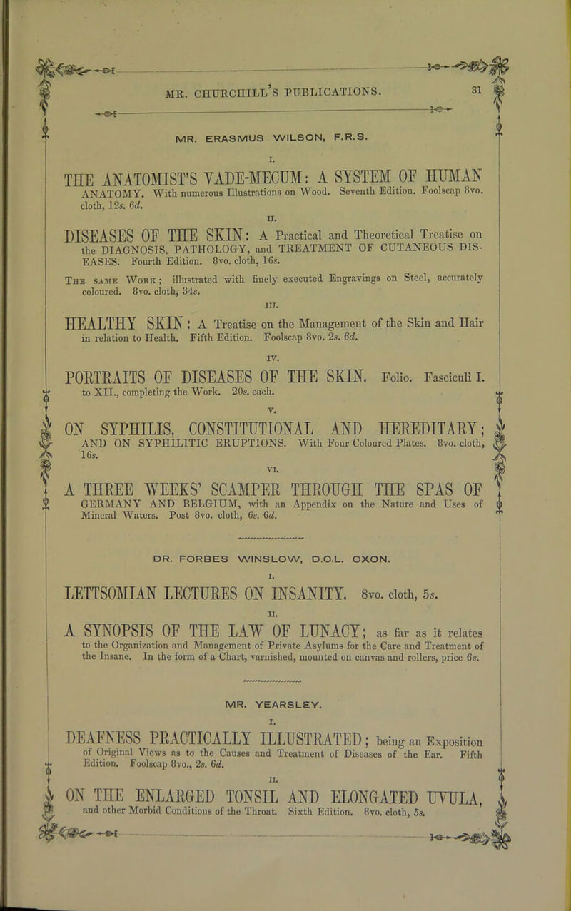 ^flter^ttr mr. chtjrchill's publications. 31 m — ■  i*-3 MR. ERASMUS WILSON, F.R.S. I. THE ANATOMIST'S VADE-MECUM: A SYSTEM OF HUMAN ANATOMY. With numerous Illustrations on Wood. Seventh Edition. Foolscap 8vo. cloth, 12s. 6d. ii. DISEASES OF THE SKIN: A Practical and Theoretical Treatise on the DIAGNOSIS, PATHOLOGY, and TREATMENT OF CUTANEOUS DIS- EASES. Fourth Edition. 8vo. cloth, 16s. The same Work; illustrated with finely executed Engravings on Steel, accurately coloured. 8vo. cloth, 34s. nr. HEALTHY SKIN : A Treatise on the Management of the Skin and Hair in relation to Health. Fifth Edition. Foolscap 8vo. 2s. 6d. IV. PORTRAITS OF DISEASES OF THE SKIN. Folio. Fasciculi I. to XII., completing the Work. 20s. each. v. ON SYPHILIS, CONSTITUTIONAL AND HEREDITARY; AND ON SYPHILITIC ERUPTIONS. With Four Coloured Plates. 8vo. cloth, 16s. VI. A THREE WEEKS' SCAMPER THROUGH THE SPAS OF GERMANY AND BELGIUM, with an Appendix on the Nature and Uses of Mineral Waters. Post 8vo. cloth, 6s. 6d. DR. FORBES WINSLOW, D.C.L. OXON. I. LETTSOMIAN LECTURES ON INSANITY. 8vo. cloth, 5,. ii. A SYNOPSIS OF THE LAW OF LUNACY; as far as it relates tn tho Organization and Management of Private Asylums for the Care and Treatment of the Insane. In the form of a Chart, varnished, mounted on canvas and rollers, price 6s. f MR. YEARSLEY. I. DEAFNESS PRACTICALLY ILLUSTRATED ; being an Exposition of Original Views as to the Causes and Treatment of Diseases of the Ear. Fifth Edition. Foolscap 8vo., 2s. 6d. ii. ON TnE ENLARGED TONSIL AND ELONGATED UTULA, and other Morbid Conditions of the Throat. Sixth Edition. 8vo. cloth, 5s. —w