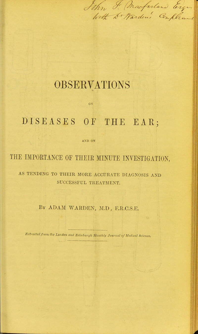 OBSERVATIONS ox DISEASES OF THE EAR; AND ON THE IMPORTANCE OF THEIR MINUTE INVESTIGATION, AS TENDING TO THEIR MORE ACCURATE DIAGNOSIS AND SUCCESSFUL TREATMENT. By ADAM WARDEN, ]\r.D, F.R.C.S.E. ^eifrom the London and Edinburgh Munthty Jownal of Medical Scien,