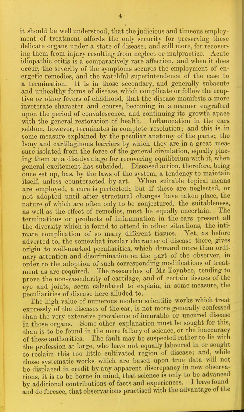 it should be well understood, that the judicious and tiraeous employ- ment of treatment affords the only security for preserving these delicate organs under a state of disease; and still more, for recover- ing them from injury resulting from neglect or malpractice. Acute idiopathic otitis is a comparatively rare affection, and when it does occur, the severity of the symptoms secures the employment of en- ergetic remedies, and the watchful superintendence of the case to a termination. It is in those secondary, and generally subacute and unhealthy forms of disease, which complicate or follow the erup- tive or other fevers of childhood, that the disease manifests a more inveterate character and course, becoming in a manner engrafted upon the period of convalescence, and continuing its growth apace with the general restoration of health. Inflammation in the ears seldom, however, terminates in complete resolution; and this is in some measure explained by the pecuHar anatomy of the parts; the bony and cartilaginous barriers by which they are in a great mea- sure isolated from the force of the genex-al circulation, equally plac- ing them at a disadvantage for recovering equilibrium with it, when general excitement has subsided. Diseased action, therefore, being once set up, has, by the laws of the system, a tendency to maintain itself, unless counteracted by art. When suitable topical means are employed, a cure is perfected; but if these are neglected, or not adopted until after structural changes have taken place, the nature pf which are often only to be conjectured, the suitableness, as well as the effect of remedies, must be equally uncertain. The terminations or products of inflammation in the ears present all the diversity which is found to attend in other situations, the inti- mate complication of so many different tissues. Yet, as before adverted to, the somewhat insular character of disease there, gives origin to well-marked peculiarities, which demand more than ordi- nary attention and discrimination on the part of the observer, in order to the adoption of such corresponding modifications of treat- ment as are required. The researches of Mr Toynbee, tending to prove the non-vascularity of cartilage, and of certain tissues of the eye and joints, seem calculated to explain, in some measure, the peculiarities of disease here alluded to. The high value of numerous modern scientific works which treat expressly of the diseases of the ear, is not more generally confessed than the very extensive prevalence of incurable or uncured disease in those organs. Some other explanation must be sought for this, than is to be found in the mere fallacy of science, or the inaccuracy of these authorities. The fault may be suspected rather to lie with the profession at large, who have not equally laboured in or sought to reclaim this too little cultivated region of disease; and, while those systematic works which are based upon true data will not be displaced in credit by any apparent discrepancy in new observa- tions, it is to be borne in mind, that science is only to be advanced by additional contributions of facts and experiences. I have found and do foresee, that observations practised with the advantage of the