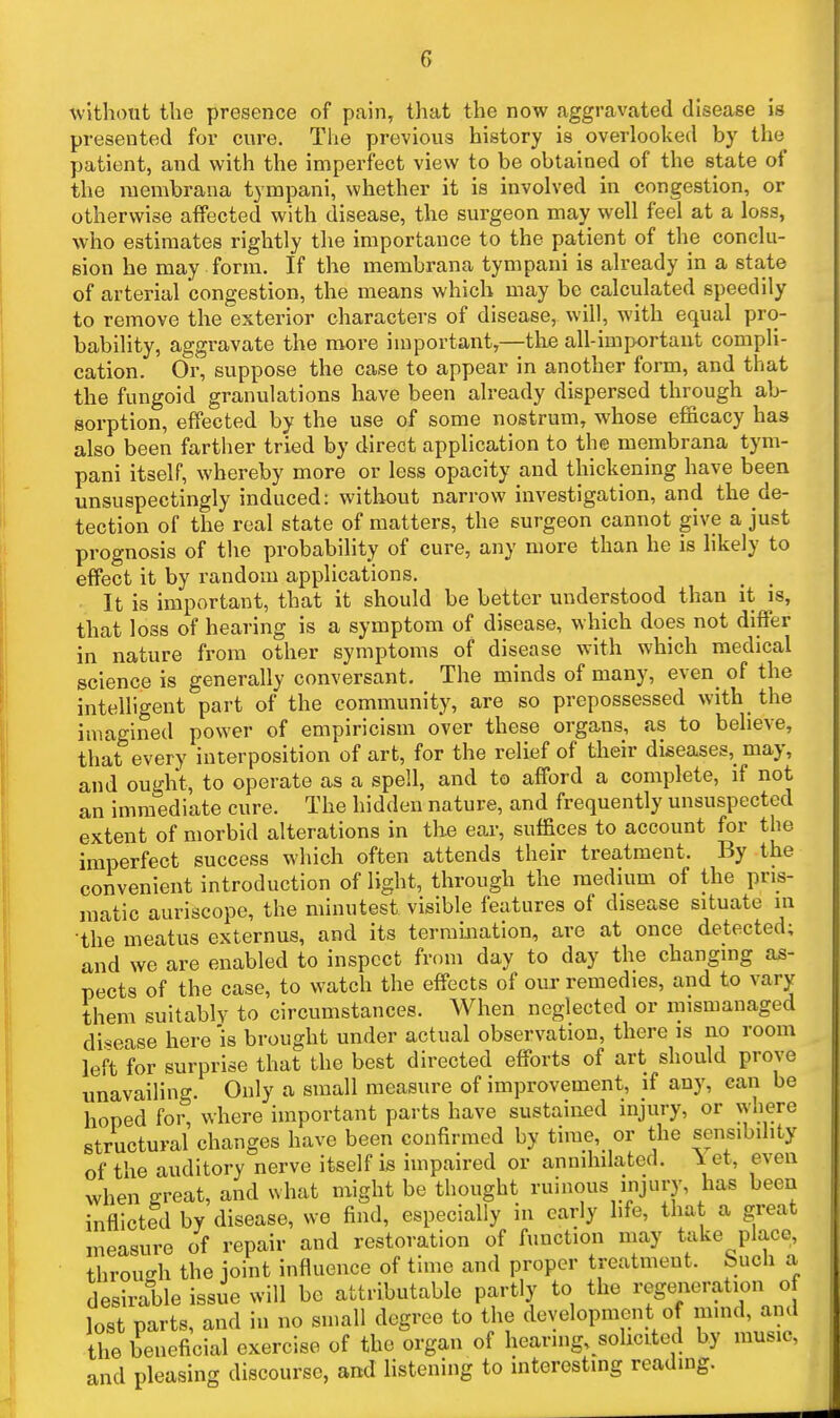 without the presence of pain, that the now aggravated disease is presented for cure. The previous history is overlooked by the patient, and with the imperfect view to be obtained of the state of the membrana tympani, whether it is involved in congestion, or otherwise affected with disease, the surgeon may well feel at a loss, who estimates rightly the importance to the patient of the conclu- sion he may form. If the membrana tympani is already in a state of arterial congestion, the means which may be calculated speedily to remove the exterior characters of disease, will, with equal pro- bability, aggravate the more important,—the all-important compli- cation. Or, suppose the case to appear in another form, and that the fungoid granulations have been already dispersed through ab- sorption, effected by the use of some nostrum, whose efficacy has also been farther tried by direct application to the membrana tym- pani itself, whereby more or less opacity and thickening have been unsuspectingly induced: without narrow investigation, and the de- tection of the real state of matters, the surgeon cannot give a just prognosis of the probability of cure, any more than he is likely to effect it by random applications. It is important, that it should be better understood than it is, that loss of hearing is a symptom of disease, which does not differ in nature from other symptoms of disease with which medical science is generally conversant. The minds of many, even of the intelligent part of the community, are so prepossessed with the imagined power of empiricism over these organs, as to believe, that every interposition of art, for the relief of their diseases, may, and ought, to operate as a spell, and to afford a complete, if not an immediate cure. The hidden nature, and frequently unsuspected extent of morbid alterations in the ear, suffices to account for the imperfect success which often attends their treatment. By the convenient introduction of light, through the medium of the pris- matic auriscope, the minutest visible features of disease situate in •the meatus externus, and its termination, are at once detected; and we are enabled to inspect from day to day the changing as- pects of the case, to watch the effects of om- remedies, and to vary them suitably to circumstances. When neglected or mismanaged disease here'is brought under actual observation, there is no room left for surprise that the best directed efforts of art should prove unavailing. Only a small measure of improvement, if any, can be hoped for, where important parts have sustained injury, or where structural changes have been confirmed by time, or the sensibility of the auditory nerve itself is impaired or annihilated. \ et, even when great, and what might be thought ruinous iiijury, has been inflicted by disease, we find, especially in early life, that a great measure of repair and restoration of function may take place, throueh the joint influence of time and proper treatment, buch a desirable issue will be attributable partly to the reg(^ieration of lost parts, and in no small degree to the development of mmd, and the beneficial exercise of the organ of hearing, solicited by music, and pleasing discourse, and listening to interesting reading.