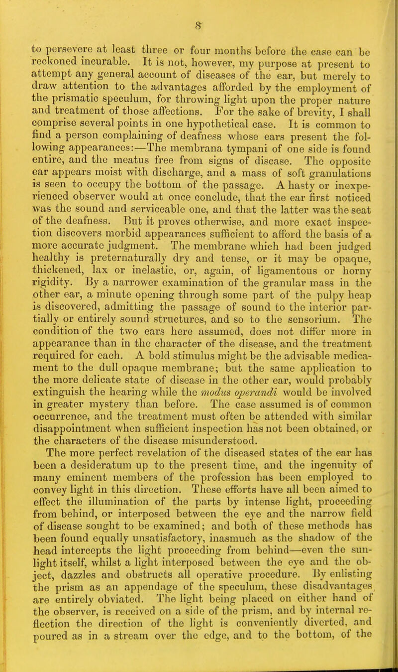 to persevere at least three or four months before the case can be i-eckoned incurable. It is not, however, my purpose at present to attempt any general account of diseases of the ear, but merely to draw attention to the advantages afforded by the employment of the prismatic speculum, for throwing light upon the proper nature and treatment of those affections. For the sake of brevity, I shall comprise several points in one hypothetical case. It is common to find a person complaining of deafness whose ears present the fol- lowing appearances:—The membrana tympani of one side is found entire, and the meatus free from signs of disease. The opposite ear appears moist with discharge, and a mass of soft granulations is seen to occupy tlie bottom of the passage. A hasty or inexpe- rienced observer would at once conclude, that the ear first noticed was the sound and serviceable one, and that the latter was the seat of the deafness. But it proves otherwise, and more exact inspec- tion discovers morbid appearances sufficient to afford the basis of a more accurate judgment. The membrane which had been judged healthy is preternaturally dry and tense, or it may be opaque, thickened, lax or inelastic, or, again, of ligamentous or horny rigidity. By a narrower examination of the granular mass in the other ear, a minute opening through some part of the pulpy heap is discovered, admitting the passage of sound to the interior par- tially or entirely sound structures, and so to the sensorium. The condition of the two ears here assumed, does not differ more in appearance than in the character of the disease, and the treatment required for each. A bold stimulus might be the advisable medica- ment to the dull opaque membrane; but the same application to the more delicate state of disease in the other ear, would probably extinguish the hearing while the modus operandi would be involved in greater mystery than before. The case assumed is of common occurrence, and the treatment must often be attended with similar disappointment when sufficient inspection has not been obtained, or the characters of the disease misunderstood. The more perfect revelation of the diseased states of the ear has been a desideratum up to the present time, and the ingenuity of many eminent members of the pi'ofession has been employed to convey light in this direction. These efforts have all been aimed to effect the illumination of the parts by intense light, proceeding from behind, or interposed between the eye and the narrow field of disease sought to be examined; and both of these methods has been found equally unsatisfactory, inasmuch as the shadow of the head intercepts the light proceeding from behind—even the sun- light itself, whilst a light interposed between the eye and the ob- ject, dazzles and obstructs all operative procedure. By enlisting the prism as an appendage of the speculum, these disadvantages are entirely obviated. The light being placed on either hand of the observer, is received on a side of the prism, and by internal re- flection the direction of the light is conveniently diverted, and poured as in a stream over the edge, and to the bottom, of the