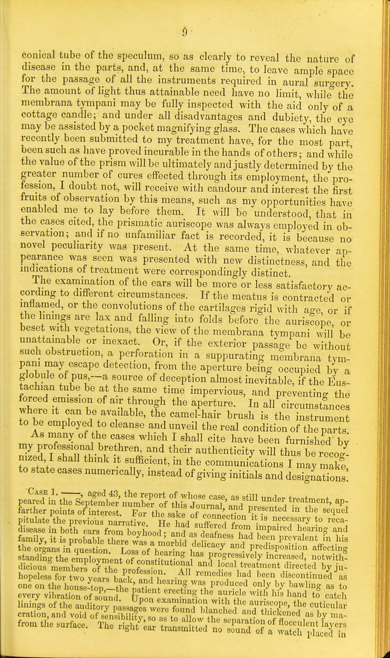 conical tube of the speculum, so as clearly to reveal the nature of disease in the parts, and, at the same time, to leave ample space for the passage of all the instruments required in aural suro-ery. The amount of light thus attainable need have no limit, while^ the membrana tympani may be fully inspected with the aid only of a cottage candle; and under all disadvantages and dubiety, the eye may be assisted by a pocket magnifying glass. The cases which have recently been submitted to my treatment have, for the most part, been such as have proved incurable in the hands of others; and while the value of the prism will be ultimately and justly determined by the greater number of cures effected through its employment, the pro- fession, I doubt not, will receive with candour and interest the first fruits of observation by this means, such as my opportunities have enabled me to lay before them. It will be understood, that in the cases cited, the prismatic auriscope was always employed in ob- servation; and if no unfamiliar fact is recorded, it is because no novel peculiarity was present. At the same time, whatever ap- pearance was seen was presented with new distinctness, and the indications of treatment were correspondingly distinct The examination of the ears will be more or less satisfactorv ac- cording to different circumstances. If the meatus is contracted or inflamed, or the convolutions of the cartilages rigid with a^e or if the Imings are lax and falling into folds before the auriscope or beset with vegetations, the view of the membrana tympani will be unattainable or inexact. Or, if the exterior passage be without such obstruction, a perforation in a suppurating membrana tvm- pani may escape detection, from the aperture being occupied bv a globule of pus—a source of deception almost inevitable, if the Eus- tachian tube be at the same time impervious, and presenting the forced emission of air through the aperture. In all circumstfnce^ where it can be available, the camel'hair brush is thT nSmen to be employed to cleanse and unveil the real condition of the part As many of the cases which I shall cite have been furnished by my profession^ bre hren, and their authenticity will thus be recoZ nized, I shall think it sufficient, in the communiLtions I may mak? to state cases numerically, instead of giving initials and designations: pearXi^liTi'eSVe'^^^ under treatment, ap- farther points ofinterest Fnr fhp ««v<f ''i''^'' ^^ presented in the sequel pitulate the previoTnarrat^^^^ He necessary to reca- oneonthe hore-S-thf^nflnl''.?^^^^^^ ^''^^'^.^f o«ly '^J bawhng as to every vibratW. r.f i P'^^^^'^'^ erecting the auricle with liis liand to catch oration, and void of sLSitv so n« /n nU ^'^f'^''^'^'^ ^»<? thickened as by ma- fro. tile ™.,ace. ^^^Z 'C^^a't-tST:iTit^^Z