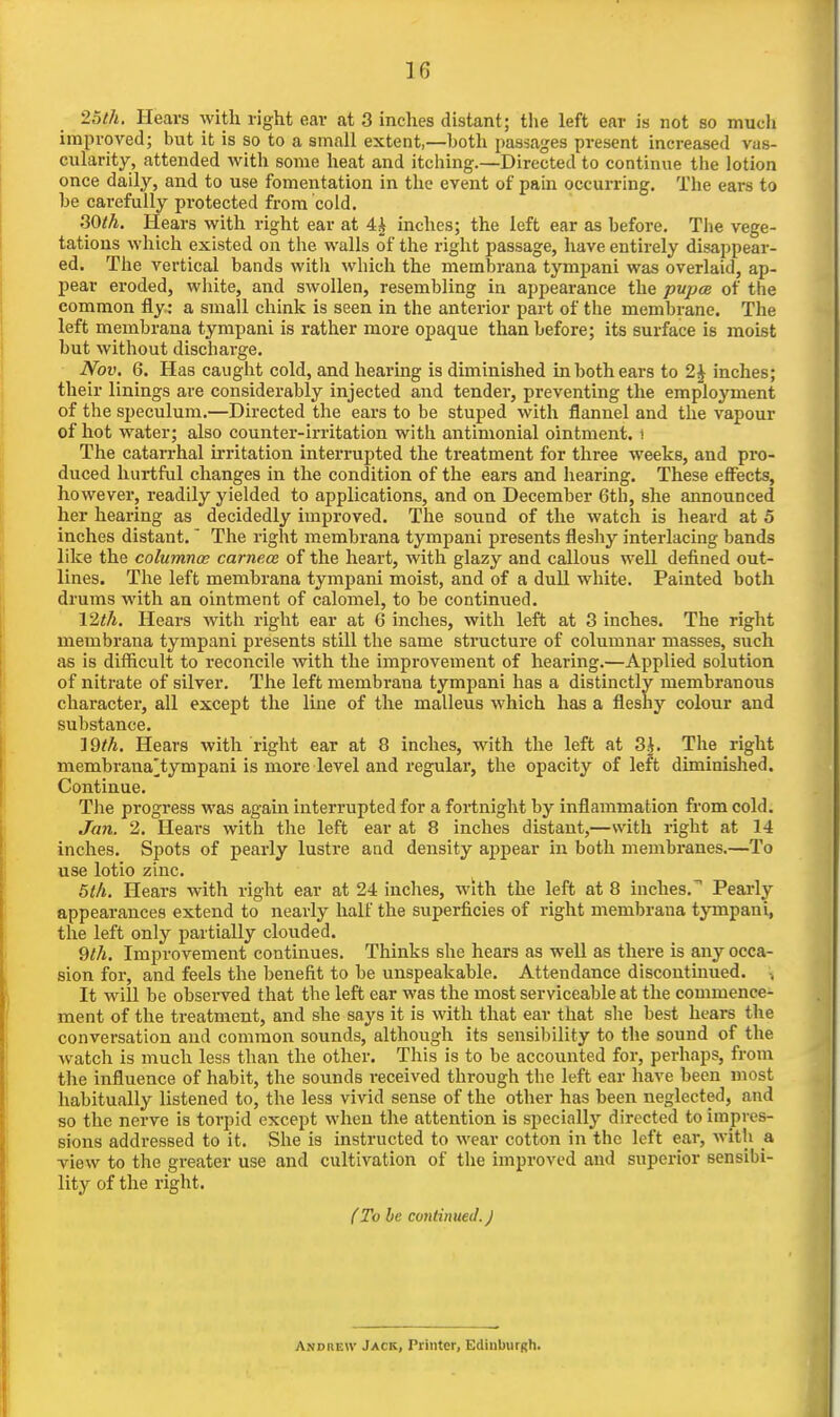 25th. Hears with right ear at 3 inches distant; the left ear is not so mucli improved; but it is so to a small extent,—both passages pi-esent increased vas- cularity, attended with some heat and itching.—Directed to continue the lotion once daily, and to use fomentation in the event of pain occurring. The ears to be carefully protected from cold. 30th. Hears with right ear at 4| inches; the left ear as before. The vege- tations which existed on the walls of the right passage, have entirely disappear- ed. The vertical bands witli which the membrana tympani was overlaid, ap- pear eroded, white, and swollen, resembling in appearance the pupcs of the common fly : a small chink is seen in the anterior part of the membrane. The left membrana tympani is rather more opaque than before; its surface is moist but without dischai-ge. Nov. 6. Has caught cold, and hearing is diminished in both ears to 2 J inches; their linings are considerably injected and tender, preventing the employment of the sj)eculum.—Directed the ears to be stuped with flannel and the vapour of hot water; also counter-irritation with antimonial ointment, i The catarrhal irritation interrupted the treatment for three weeks, and pro- duced hurtful changes in the condition of the ears and hearing. These effiects, however, readily yielded to applications, and on December 6th, she announced her hearing as decidedly improved. The sound of the watch is heard at 5 inches distant. The right membrana tympani presents fleshy interlacing bands like the columnce carnece of the heart, with glazy and callous well defined out- lines. The left membrana tympani moist, and of a dull white. Painted both drums with an ointment of calomel, to be continued. Vlth. Hears witli right ear at 6 inches, with left at 3 inches. The right membrana tympani presents still the same structure of columnar masses, such as is difficult to reconcile with the improvement of hearing.—Applied solution of nitrate of silver. The left membrana tympani has a distinctly membranous character, all except the line of the malleus which has a fleshy colour and substance. ]9^/i. Hears with right ear at 8 inches, with the left at 3i. The right membrana^tympani is more level and regular, the opacity of left diminished. Continue. The progress was again interrupted for a fortnight by inflammation from cold. Jan. 2. Hears with the left ear at 8 inches distant,—with right at 14 inches. Spots of pearly lustre and density appear in both membranes.—To use lotio zinc. 5th. Hears with right ear at 24 inches, with the left at 8 inches.' Pearly- appearances extend to nearly half the superficies of right membrana tympani, the left only partially clouded. Qth. Improvement continues. Thinks she hears as well as there is any occa- sion for, and feels the benefit to be unspeakable. Attendance discontinued. It will be observed that the left ear was the most serviceable at the commence- ment of the treatment, and she says it is with that ear that she best hears the conversation and common sounds, although its sensibility to the sound of the watch is much less than the other. This is to be accounted for, perhaps, from the influence of habit, the sounds received through the left ear have been most habitually listened to, the less vivid sense of the other has been neglected, and so the nerve is torpid except when the attention is specially directed to impres- sions addressed to it. Slie is instructed to wear cotton in the left ear, with a. view to the greater use and cultivation of the improved and superior sensibi- lity of the right. (To be continued.) Andrew Jack, Printer, EdiuburRh.