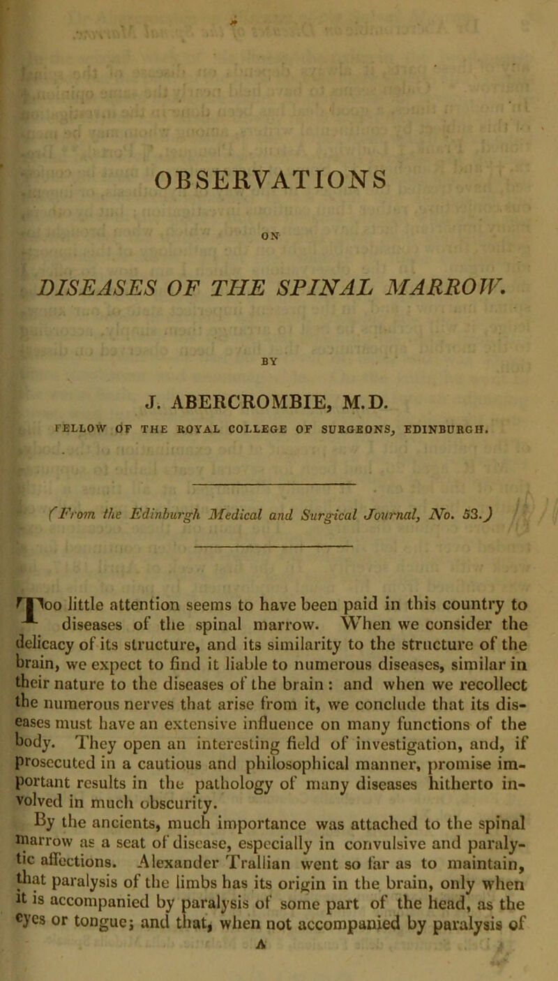 OBSERVATIONS ON DISEASES OF THE SPINAL MARROW. BY J. ABERCROMBIE, M.D. FELLOW OF THE ROYAL COLLEGE OF SURGEONS, EDINBURGH. (From the Edinburgh Medical and Surgical Journal, No. 53. J rpoo little attention seems to have been paid in this country to -*• diseases of the spinal marrow. When we consider the delicacy of its structure, and its similarity to the structure of the brain, we expect to find it liable to numerous diseases, similar in their nature to the diseases of the brain : and when we recollect the numerous nerves that arise from it, we conclude that its dis- eases must have an extensive influence on many functions of the body. They open an interesting field of investigation, and, if prosecuted in a cautious and philosophical manner, promise im- portant results in the pathology of many diseases hitherto in- volved in much obscurity. By the ancients, much importance was attached to the spinal marrow as a seat of disease, especially in convulsive and paraly- tic affections. Alexander Trallian went so far as to maintain, that paralysis of the limbs has its origin in the brain, only when it is accompanied by paralysis of some part of the head, as the cyes or tongue; and that, when not accompanied by paralysis of A