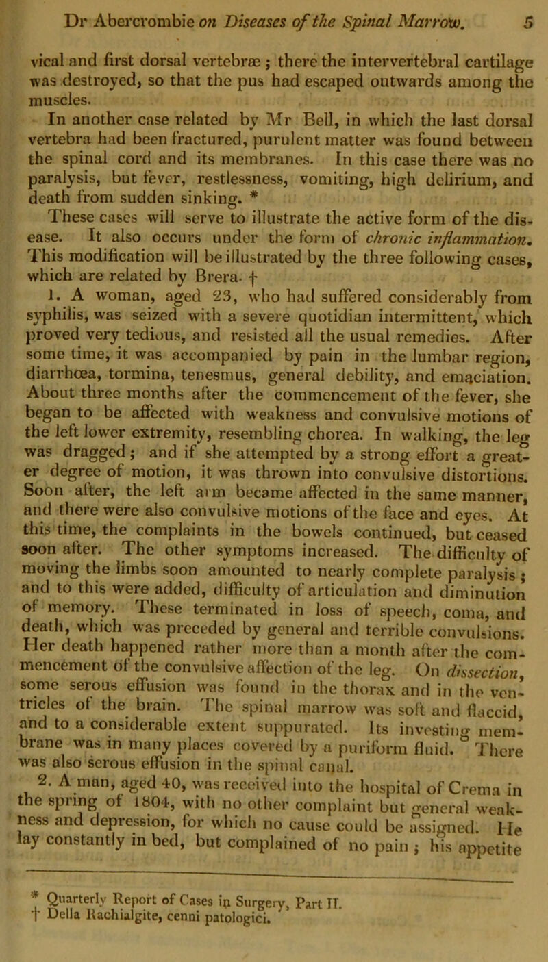 vical and first dorsal vertebrae ; there the intervertebral cartilage was destroyed, so that the pus had escaped outwards among the muscles. In another case related by Mr Bell, in which the last dorsal vertebra had been fractured, purulent matter was found between the spinal cord and its membranes. In this case there was no paralysis, but fever, restlessness, vomiting, high delirium, and death from sudden sinking. * These cases will serve to illustrate the active form of the dis- ease. It also occurs under the form of chronic inflammation. This modification will be illustrated by the three following cases, which are related by Brera. f 1. A woman, aged 23, who had suffered considerably from syphilis, was seized with a severe quotidian intermittent, which proved very tedious, and resisted ail the usual remedies. After some time, it was accompanied by pain in the lumbar region, diarrhoea, tormina, tenesmus, general debility, and emaciation. About three months after the commencement of the fever, she began to be affected with weakness and convulsive motions of the left lower extremity, resembling chorea. In walking, the leg was dragged ; and if she attempted by a strong effort a great- er degree of motion, it was thrown into convulsive distortions. Soon after, the left at m became affected in the same manner, and there were also convulsive motions of the face and eyes. At this time, the complaints in the bowels continued, but ceased soon after. The other symptoms increased. The difficulty of moving the limbs soon amounted to nearly complete paralysis ; and to this were added, difficulty of articulation and diminution of memory. These terminated in loss of speech, coma, and death, which was preceded by general and terrible convulsions. Her death happened rather more than a month after the com- mencement of the convulsive affection of the leg. On dissection, some serous effusion w'as found in the thorax and in the ven- tricles of the brain. The spinal marrow was soft and flaccid, and to a considerable extent suppurated. Its investing mem- brane was in many places covered by a puriform fluid. ° There was also serous effusion in the spinal canal. 2. A man, aged 40, was received into the hospital of Crema in the spring of 1804, with no other complaint but general weak- ness and depression, for which no cause could be assigned. He lay constantly in bed, but complained of no pain j his appetite * Quarterly Report of Cases ip Surgery, Part IT. + Della Uachialgite, cenni patologici.