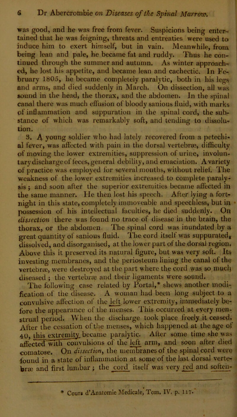 was good, and he was free from fever. Suspicions being enter-, tained that he was feigning, threats and entreaties were used to induce him to exert himself, but in vain. Meanwhile, from, being lean and pale, he became fat and ruddy. Thus he con- tinued through the summer and autumn. As winter approach- ed, he lost his appetite, and became lean and cachectic. In Fe- bruary 1805, he became completely paralytic, both in his legs and arms, and died suddenly in March. On dissection, all was sound in the head, the thorax, and the abdomen. In the spinal canal there was much effusion of bloody sanious fluid, with marks of inflammation and suppuration in the spinal cord, the sub- stance of which was remarkably soft, and tending to dissolu- tion. 3. A young soldier who had lately recovered from a petechi- al fever, was affected with pain in the dorsal vertebrae, difficulty of moving the lower extremities, suppression of urine, involun- tary discharge of feces, general debility, and emaciation. Avariety of practice was employed for several months, without relief. The weakness of the lower extremities increased to complete paraly- sis ; and soon after the superior extremities became affected in the same manner. He then lost his speech. After lying a fort- night in this state, completely immoveable and speechless, but in • possession of his intellectual faculties, he died suddenly. On dissection there was found no trace of disease in the brain, the thorax, or the abdomen The spinal cord was inundated by a great quantity of sanious fluid. The cord itself was suppurated, dissolved, and disorganised, at the lower part of the dorsal region. Above this it preserved its natural figure, but was very soft. Its investing membranes, and the periosteum lining the canal of the vertebrm, were destroyed at the part where the cord was so niucfi diseased ; the vertebrae and their ligaments were sound. The following case related by Portal,* shews another modi- fication of the disease. A woman had been long subject to a convulsive affection of the left lower extremity, immediately be- fore the appearance of the menses. This occurred at every men- strual period. When the discharge took place freely it ceased. After the cessation of the menses, w hich happened at the age of 40, this extremity, became paralytic. After some time she was aff'ectecTwTth convulsions of the left arm, and soon after died comatose. On dissection, the membranes of the spinal cord were found in a state of inflammation at some of the last dorsal verte- brae and first lumbar ; the cord itself was very red and soften- * Cours d’Anatomie Medicale, Tom. IV. p. 117-