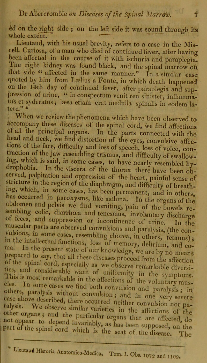 on the right side j on the left side it was sound through its whole extent. ' Lieutaud, with his usual brevity, refers to a case in the Mis- celi. Curiosa, of a man who died of continued fever, after having been affected in the course of it with ischuria and paraplegia. The right kidney was found black, and the spinal marrow oil that side “ affected in the same manner.” In a similar case quoted oy him from Laslius a Fonte, in which death happened on the J4th day of continued fever, after paraplegia and sup- pression of urine, “ inconspectum venitren sinister, inflamma- lus et syderatus j laesa etiam erat medulla spinalis in eodexn la- tere.” * When we review the phenomena which have been observed to accompany these diseases of the spinal cord, we find affections of all the principal organs. In the parts connected with the head and neck, we find distortion of the eyes, convulsive affec- tions of the face, difficulty and loss of speech, loss of voice, con- traction of the jaw resembling trismus, and difficulty of swallow- ing, which is said, in some cases, to have nearly resembled hy- drophobia. In the viscera of the thorax there have been ob- served, palpitation and oppression of the heart, painful sense of stricture in the region of the diaphragm, and difficulty of breath- ing, which, in some cases, has been permanent, and in others as occurred in paroxysms, like asthma. In the organs of the abdomen and pelvis we find vomiting, pain of the bowels re- sembling colic, diarrhoea and tenesmus, involuntary discharge ol feces, and suppression or incontinence of urine. In the muscular parts are observed convulsions and paralysis, (the con- vulsions, in some cases, resembling chorea, in others, tetanus) • m the intellectual functions, loss of memory, delirium, and co- na. In the present state of our knowledge, we are by no means of'llmCsnin°iry’ ^ !h.f3 t,iseases proceed from the affection the spinal cord, especially as we observe remarkable diversi- tms, and considerable want of uniformity in the symptoms cl S ‘)^rk0ble(n n* L®*110’ op the voluntaiy mu,: olh' ln 7e.case* ,vve fincl both convulsion and paralysis • in others, paralysis without convulsion; and in one very severe Xu WcS„T ’ 'e •? °CCUrred Mitller convulsion nor pa- raiysis. V\ e observe similar varieties in the affection* nf ib other organs; and the particular organs that Se aZted ® d,epend *tivariably, as has been supposed, of’the patt ot the sp.ua! cord which is the scat of the disease. The 1072 and 1109.