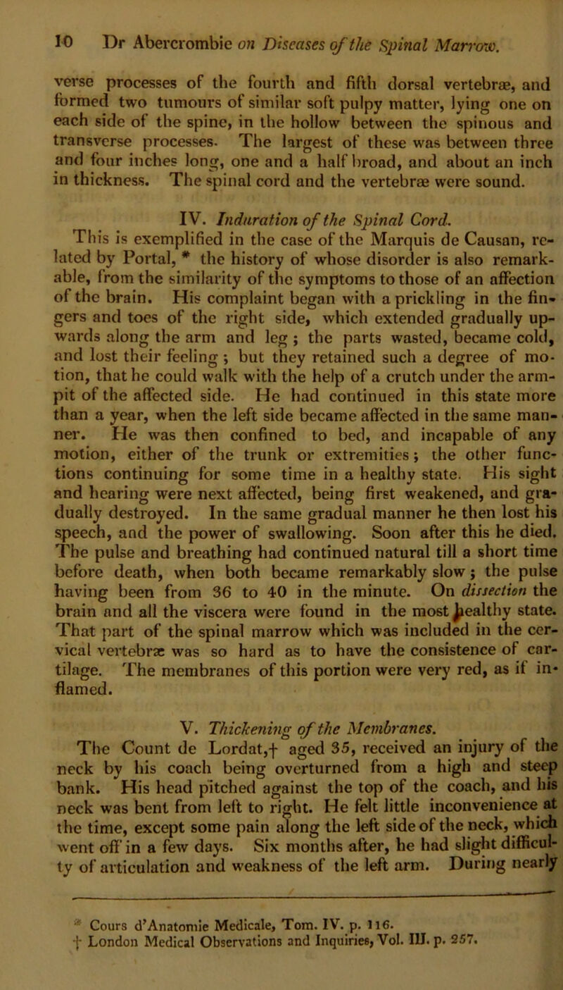 verse processes of the fourth and fifth dorsal vertebras, and formed two tumours of similar soft pulpy matter, lying one on each side of the spine, in the hollow between the spinous and transverse processes. The largest of these was between three and four inches long, one and a half broad, and about an inch in thickness. The spinal cord and the vertebrae were sound. IV. Induration of the Spinal Cord. This is exemplified in the case of the Marquis de Causan, re- lated by Portal, * the history of whose disorder is also remark- able, from the similarity of the symptoms to those of an affection of the brain. His complaint began with a prickling in the fin- gers and toes of the right side, which extended gradually up- wards along the arm and leg ; the parts wasted, became cold, and lost their feeling ; but they retained such a degree of mo- tion, that he could walk with the help of a crutch under the arm- pit of the affected side. He had continued in this state more than a year, when the left side became affected in the same man- ner. He was then confined to bed, and incapable of any motion, either of the trunk or extremities; the other func- tions continuing for some time in a healthy state. His sight and hearing were next affected, being first weakened, and gra- dually destroyed. In the same gradual manner he then lost his speech, and the power of swallowing. Soon after this he died. The pulse and breathing had continued natural till a short time before death, when both became remarkably slow; the pulse having been from 36 to 40 in the minute. On dissection the brain and all the viscera were found in the most ^ealthy state. That part of the spinal marrow which was included in the cer- vical vertebrae was so hard as to have the consistence of car- tilage. The membranes of this portion were very red, as if in- flamed. V. Thickening of the Membranes. The Count de Lordat,f aged 35, received an injury of the neck by his coach being overturned from a high and steep bank. His head pitched against the top of the coach, and his neck was bent from left to right. He felt little inconvenience at the time, except some pain along the left side of the neck, which went off in a few days. Six months after, he had slight difficul- ty of articulation and weakness of the left arm. During nearly Cours d’Anatomie Medicale, Tom. IV. p. 116. f London Medical Observations and Inquiries, Vol. III. p. 257.