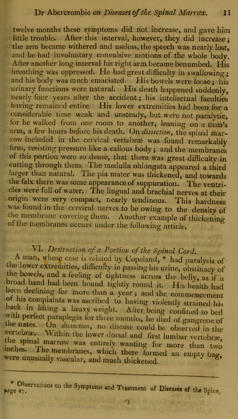 twelve months these symptoms (lid not increase, and gave him little trouble. After this interval, however, they did increase; the arm became withered and useless, the speech was nearly lost, and he had involuntary convulsive motions of the whole body. After another long interval his right arm became benumbed. His breathing was oppressed. He had great difficulty in swallowing; and his body was much emaciated. His bowels were loose; his urinary functions were natural. His death happened suddenly, nearly four years after the accident; his intellectual faculties having remained entire.' His lower extremities had been for a considerable time weak and unsteady, but were not paralytic, for he walked from one room to another, leaning on a man’s arm, a few hours before his death. On dissection, the spinal mar- row included in the cervical vertebrae was found remarkably firm, resisting pressure like a callous body; and the membranes of this portion were so dense, that there was great difficulty in cutting through them. The medulla oblongata appeared a third larger than natural. The pia mater was thickened, and towards the falx there was some appearance of suppuration. The ventri- cles were full of water. The lingual and brachial nerves at their origin were very compact, nearly tendinous. This hardness was found in the cervical nerves to be owing to the density of the membrane covering them. Another example of thickening of the membranes occurs under the following article. VI. Destruct ion of a Portion of the Spinal Cord. A man, vvhos^ case is related by Copeland, * had paralysis of the lower extremities, difficulty in passing his urine, obstinacy of the bowels, and a feeling of tightness across the belly, as if a broad band had been bound tightly round it. His health had been declining for more than a year; and the commencement o Ins complaints was ascribed to having violently strained his back in lifting a heavy weight. Alter being confined lo bed Perfect paraplegia for three months, he died of gangrene of the nates. On dissection, no disease could be observed in the vertebrae./. W ithm the lower dorsal and first lumbar vertebrae, nrh,?mTtmarr°Wl WaS e,Ui,re]-V wantinS for more than two nches. 1 he membranes, which there formed an empty bag, weie unusually vascular, and much thickened. * g page 47.Semti°n* °n thC SymPtoms and Treatment of Disease* of the Spine, '1