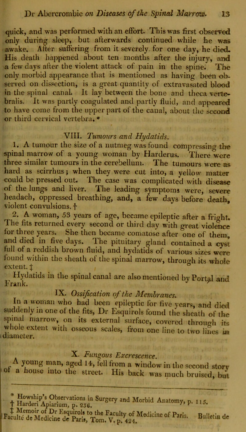 quick, and was performed with an effort. This was first observed only during sleep, but afterwards continued while he was awake. After suffering from it severely for one day, he died. His death happened about ten months after the injury, and a few days after the violent attack of pain in the spine. The only morbid appearance that is mentioned as having been ob- served on dissection, is a great quantity of extravasated blood in the spinal canal. It lay between the bone and theca verte- bralis. It was partly coagulated and partly fluid, and appeared to have come from the upper part of the canal, about the second or third cervical vertebra.* VIII. Tumours and Hydatids. 1. A tumour the size of a nutmeg was found compressing the spinal marrow of a young woman by Harderus. There were three similar tumours in the cerebellum. The tumours were as hard as scirrhus; when they were cut into, a yellow matter could be pressed out. The case was complicated with disease of the lungs and liver. The leading symptoms were, severe headach, oppressed breathing, and, a few days before death, violent convulsions, f 2. A woman, 53 years of age, became epileptic after a fright. The fits returned every second or third day with great violence for three years. She then became comatose after one of them, and died in five days. The pituitary gland contained a cyst f ull of a reddish brown fluid, and hydatids of various sizes were found within the sheath of the spinal marrow, through its whole extent. % ° Hydatids in the spinal canal are also mentioned by Portal and Frank. > IX. Ossification of the Membranes. In a woman who had been epileptic for five years, and died suddenly in one of the fits, Dr Esquirols found the sheath of the spinal marrow, on its external surface, covered throurrh its whole extent with osseous scales, from one line to two lines in diameter. X. Fungous Excrescence. A young man, aged 14-, fell from a window in the second storv of a house into the street. His back was much bruised, but l ssffiMsrsstSurgery and Motb!d Aiwm* * 115. Bulletin de