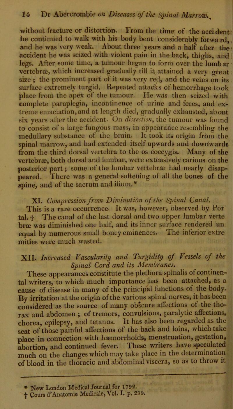 without fracture or distortion. From the time of the accident he continued to walk with his body bent considerably forward,, and he was very weak. About three years and a half after the accident he was seized with violent pain in the back, thighs, and I legs. After some time, a tumour began to form over the lumbar vertebras, which increased gradually till attained a very great size ; the prominent part of it was very re):l, and the veins on its surface extremely turgid. Repeated attacks of hemorrhage took place from the apex of the tumour. He was then seized with complete paraplegia, incontinence of urine and feces, and ex- treme emaciation,and at length died, gradually exhausted, about six years alter the accident. On dissection, the tumour was found to consist of a large fungous mass, in appearance resembling the medullary substance of the brain. It took its origin from the spinal marrow, and had extended itself upwards and downwards from the third dorsal vertebra to the os coccygis. Many of the vertebrae, both dorsal and lumbar, were extensively carious on the posterior part; some of the lumbar vertebrae had nearly disap- peared. There was a general softening of all the bones of the spine, and of the sacrum and ilium.* XI. Compression from Diminution of the Spinal Canal. This is a rare occurrence. It was, however, observed by Por tal. f The canal of the last dorsal and two upper lumbar verte brm was diminished one half, and its inner surface rendered un equal by numerous small boney eminences. The inferior extre mities were much wrasted. XII. Increased Vascularity and Turgidity of Fessels of the Spinal Cord and its Membranes. These appearances constitute the plethora spinalis of continen- tal writers, to which much importance has been attached, as a cause of disease in many of the principal 1 unctions ot the body. By irritation at the origin of the various spinal nerves, it has been considered as the source of many obscure affections ot the tho- rax and abdomen ; of tremors, convulsions, paralytic affections, chorea, epilepsy, and tetanus. It has also been regarded as the seat of those painful affections of the back and loins, which take place in connection with haemorrhoids, menstruation, gestation, abortion, and continued fever. These writers have speculated much on the changes which may take place in the determination of blood in the thoracic and abdominal viscera, so as to throw it * New London Medical Journal for 1792. f Cours d’Anatomie Medicale, Vol. I. p. 299.