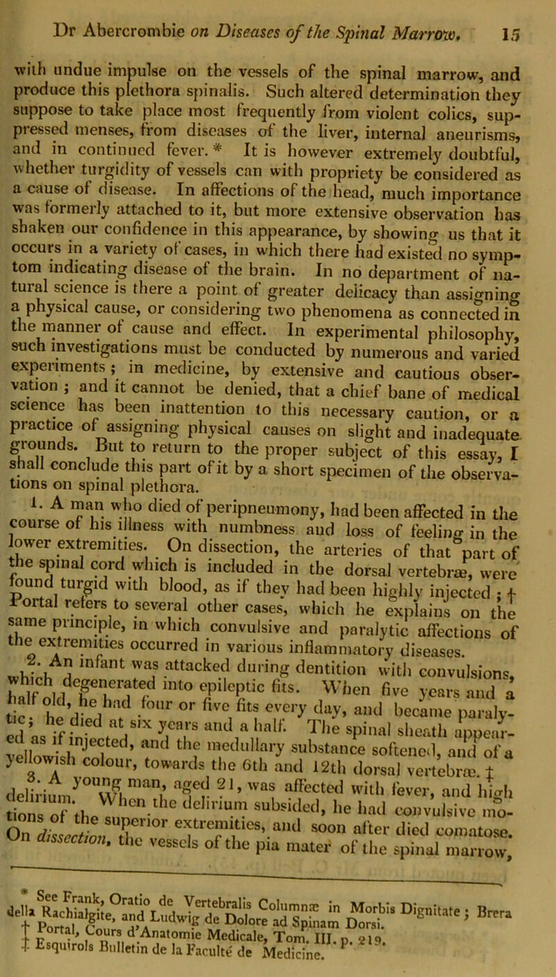 with undue impulse on the vessels of the spinal marrow, and produce this plethora spinalis. Such altered determination they suppose to take place most frequently from violent colics, sup- pi esscd menses, from diseases of the liver, internal aneurisms, and in continued fever.* It is however extremely doubtful, whether turgidity of vessels can with propriety be considered as a cause of disease. In affections of the head, much importance was toimeily attached to it, but more extensive observation has shaken our confidence in this appearance, by showing us that it occuis in a vaiiety oi cases, in which there had existed no symp- tom indicating disease ot the brain. In no department of na- tural science is there a point of greater delicacy than assigning a physical cause, or considering two phenomena as connected in the manner of cause and effect. In experimental philosophy, such investigations must be conducted by numerous and varied experiments ; in medicine, by extensive and cautious obser- vation j and it cannot be denied, that a chief bane of medical science has been inattention to this necessary caution, or a practice of assigning physical causes on slight and inadequate grounds. But to return to the proper subject of this essay, I shall conclude this part of it by a short specimen of the observa- tions on spinal plethora. 1. A man who died of peripneumony, had been affected in the couise of his illness with numbness and loss of feeling in the lower extremities. On dissection, the arteries of that part of the spinal cord which is included in the dorsal vertebrae, were found turgid with blood, as if they had been highly injected • + onal refers to several other cases, which he explains on the same principle, in which convulsive and paralytic affections of the extremities occurred in various inflammatory diseases. wh.Vh rn am attacke<? durinS dentiti° with convulsions, which degenerated into epileptic fits. When five years and a alf o d, he had four or five fits every day, and became paraly- tic , he died at six years and a half. The spinal sheath appeaV- velIowk/nj6<jted’ and th? medullary substance softened, and of a yellowish colour, towards the 6th and 12th dorsal vertebra t delirimny° Wghman^ W“ a?cted 'ever, and high tions of the s, nen-lhC ° ^ Subsided’ he had convulsive mo- On dissection /J01101 e^ti^aities, and soon after died comatose. dissection, the vessels of the pia mater of the spinal marrow, Dilute; Brera 1 ■p-2,s-