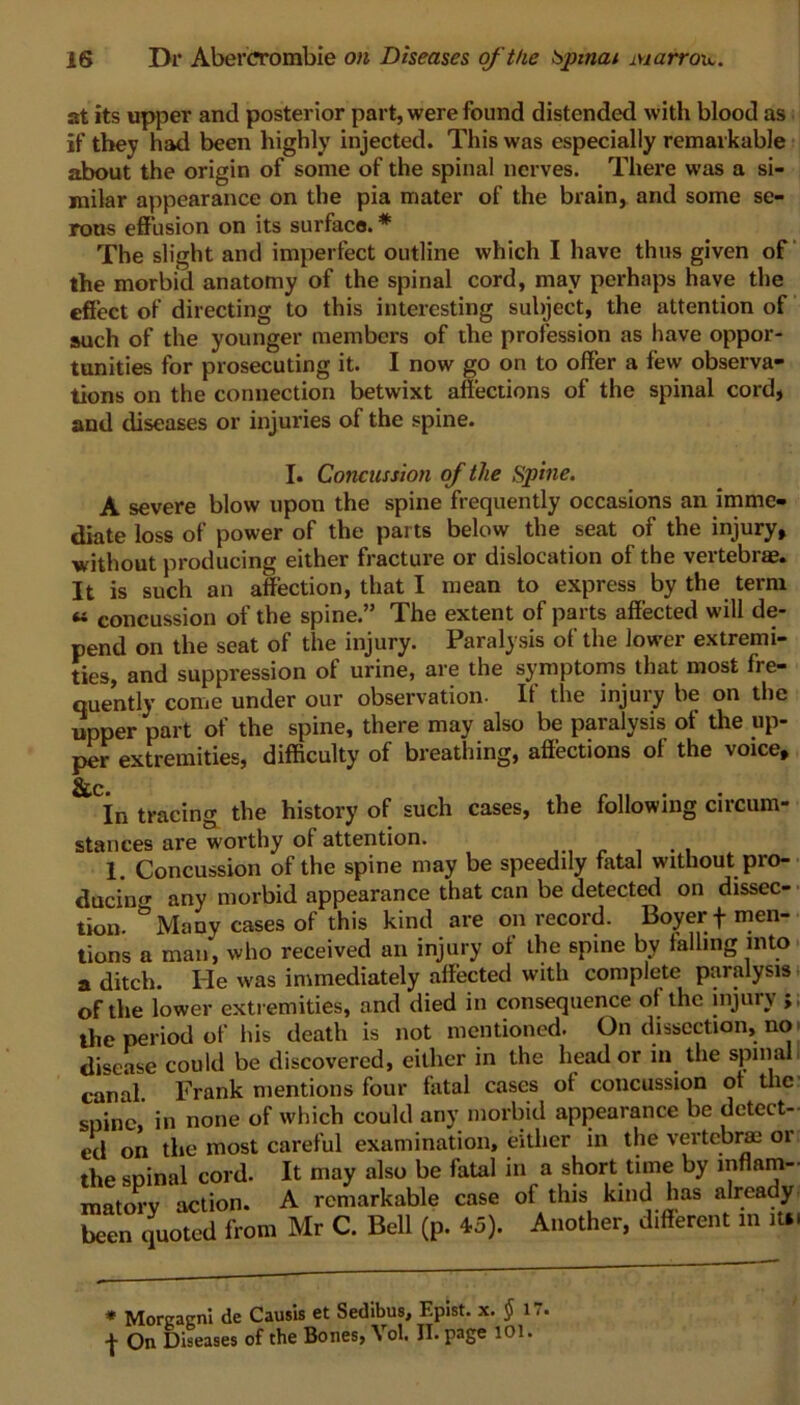 at its upper and posterior part, were found distended with blood as if they had been highly injected. This was especially remarkable about the origin of some of the spinal nerves. There was a si- milar appearance on the pia mater of the brain, and some se- rous effusion on its surface. * The slight and imperfect outline which I have thus given of the morbid anatomy of the spinal cord, may perhaps have the effect of directing to this interesting subject, the attention of such of the younger members of the profession as have oppor- tunities for prosecuting it. I now go on to offer a few observa- tions on the connection betwixt affections of the spinal cord, and diseases or injuries of the spine. I. Concussion of the Spine. A severe blow upon the spine frequently occasions an imme- diate loss of power of the parts below the seat of the injury, without producing either fracture or dislocation of the vertebrae. It is such an affection, that I mean to express by the term « concussion of the spine.” The extent of parts affected will de- pend on the seat of the injury. Paralysis of the lower extremi- ties, and suppression of urine, are the symptoms that most fre- quently come under our observation. If the injury be on the upper part of the spine, there may also be paralysis of the up- per extremities, difficulty of breathing, affections of the voice. &c In tracing the history of such cases, the following circum- stances are worthy ot attention. 1. Concussion of the spine may be speedily fatal without pro- ducing any morbid appearance that can be detected on dissec- tion. ° Many cases of this kind are on record. Boyer + men- tions a man, who received an injury ot the spine bv falling into a ditch. He was immediately affected with complete paralysis of the lower extremities, and died in consequence of the injury ; the period of his death is not mentioned. On dissection, no disease could be discovered, either in the head or in the spinal canal. Frank mentions four fatal cases ot concussion ot the spine, in none of which could any morbid appearance be detect- ed on the most careful examination, either in the vertebra: 01 the spinal cord. It may also be fatal in a short time by inflam- matory action. A remarkable case of this kind has already been quoted from Mr C. Bell (p. 45). Another, dffierent in it*. * Morgagni de Causis et Sedibus, Epist. x. $ 17. -j- On Diseases of the Bones, Vol. II. page 101.