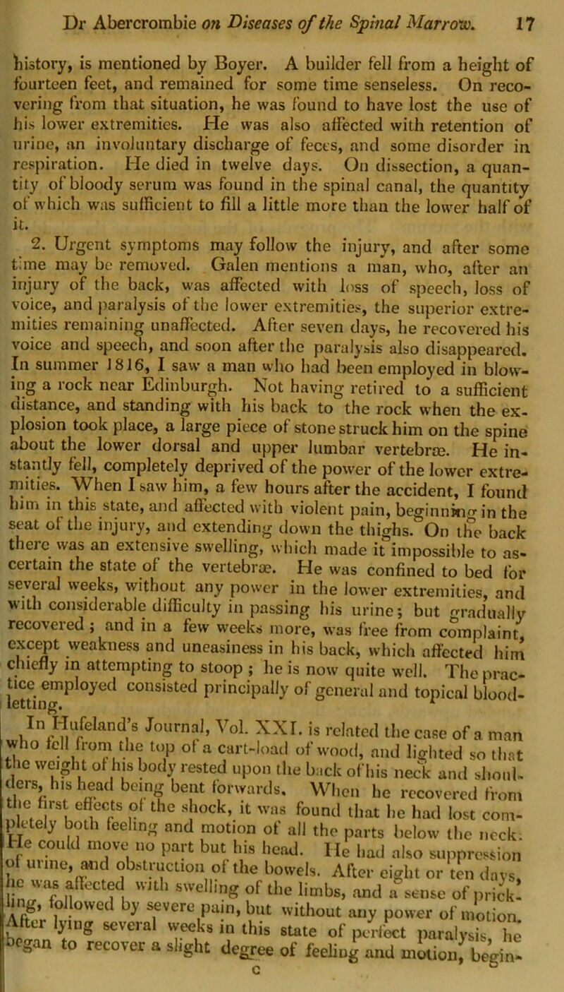 history, is mentioned by Boyer. A builder fell from a height of fourteen feet, and remained for some time senseless. On reco- vering from that situation, he was found to have lost the use of his lower extremities. He was also affected with retention of urine, an involuntary discharge of feces, and some disorder in respiration. He died in twelve days. On dissection, a quan- tity of bloody serum was found in the spinal canal, the quantity of which was sufficient to fill a little more than the lower half of it. 2. Urgent symptoms may follow the injury, and after some time may be removed. Galen mentions a man, who, after an injury of the back, was affected with loss of speech, loss of voice, and paralysis of the lower extremities, the superior extre- mities remaining unaffected. After seven days, he recovered his voice and speech, and soon after the paralysis also disappeared. In summer 1816, I saw a man who had been employed in blow- ing a rock near Edinburgh. Not having retired to a sufficient distance, and standing with his back to the rock when the ex- plosion took place, a large piece of stone struck him on the spine about the lower dorsal and upper lumbar vertebra. He in- stantly fell, completely deprived of the power of the lower extre- mities. When I saw him, a few hours after the accident, I found him in this state, and affected with violent pain, beginnkio-in the seat of the injury, and extending down the thighs. On the back there was an extensive swelling, which made it impossible to as- certain the state of the vertebra. He was confined to bed for several weeks, without any power in the lower extremities, and with considerable difficulty in passing his urine; but gradually recovered; and in a few weeks more, was free from complaint except weakness and uneasiness in his back, which affected him chiefly in attempting to stoop ; he is now quite well. The prac- letth^g °yeCl COnsisted PrinciPal,y of general and topical blood- In Hufchnd’s Journal, Vol. XXI. is related ll,c case of a man who fell from the top of a cart-load of wood, and lie!,ted so that the weight ot Ins body rested upon the back ofhis neck and shonl. tiers, his head being bent forwards. When he recovered from the hrst effects ol the shock, it was found that lie had lost com- plctely both feeling and motion of all the parts below the neck. e cou i move no pait but his head. He had also suppression Of urine, and obstruction of the bowels. After eight or ton days, nu t- it n swelling of the limbs, and a sense of prick! him, followed by severe pain, but without any power of motion Alter lying several weeks in this state of perfect paralysis £ uegan to recover a slight degree of feeling and motion! begin-