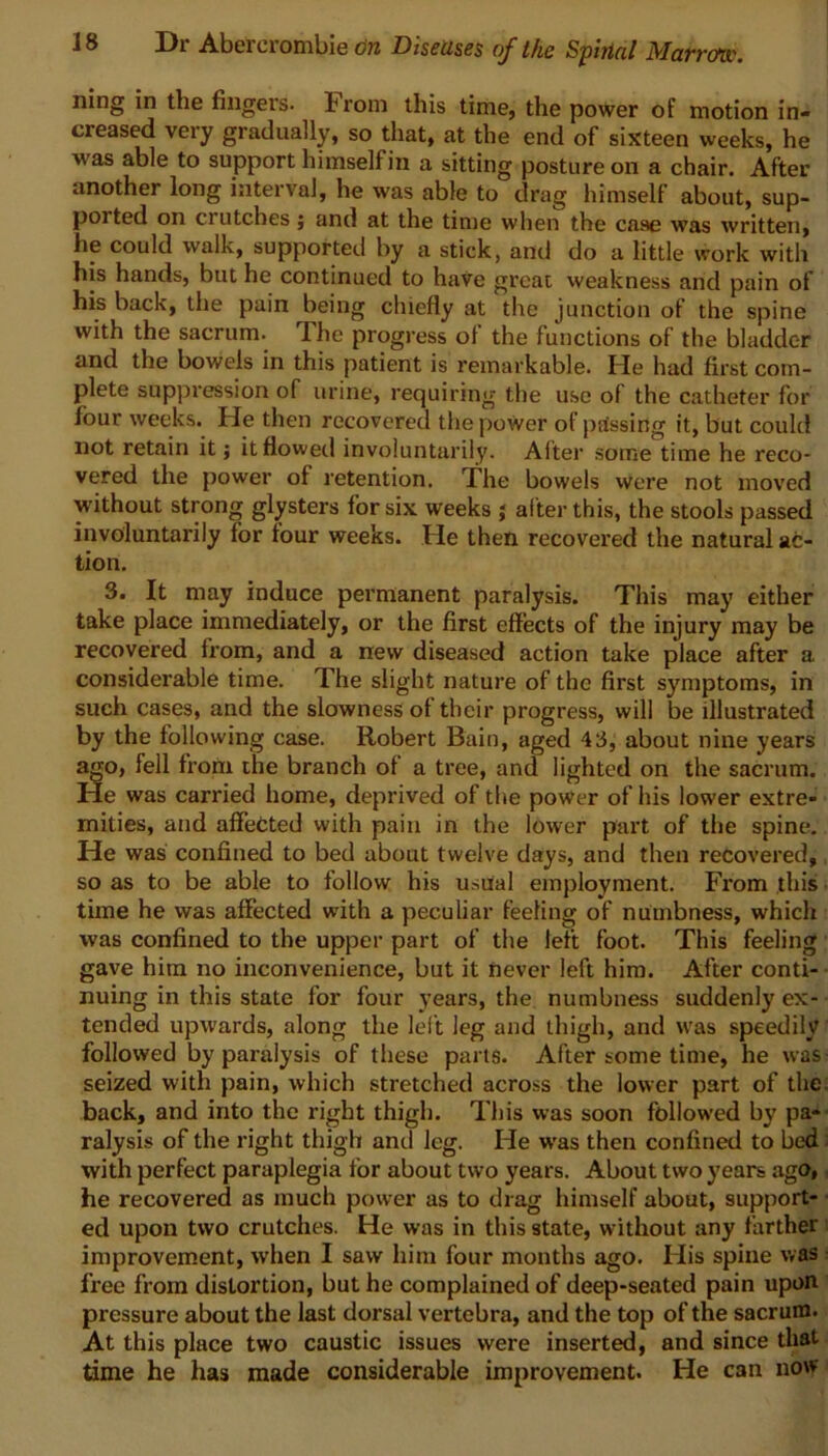 ning in the fingers. From this time, the power of motion in- creased very gradually, so that, at the end of sixteen weeks, he was able to support himselfin a sitting posture on a chair. After another long interval, he was able to drag himself about, sup- ported on crutches; and at the time when the case was written, he could walk, supported by a stick, and do a little work with his hands, but he continued to have great weakness and pain of his back, the pain being chiefly at the junction of the spine with the sacrum. The progress ol the functions of the bladder and the bowels in this patient is remarkable. He had first com- plete suppression of urine, requiring the use of the catheter for four weeks. He then recovered the power of passing it, but could not retain it j it flowed involuntarily. Alter some time he reco- vered the power of retention. The bowels were not moved without strong glysters for six weeks j alter this, the stools passed involuntarily for four weeks. He then recovered the natural ac- tion. 3. It may induce permanent paralysis. This may either take place immediately, or the first effects of the injury may be recovered from, and a new diseased action take place after a considerable time. The slight nature of the first symptoms, in such cases, and the slowness of their progress, will be illustrated by the following case. Robert Bain, aged 43, about nine years ago, fell from the branch of a tree, and lighted on the sacrum. He was carried home, deprived of the power of his lower extre- mities, and affected with pain in the lower part of the spine. He was confined to bed about twelve days, and then recovered, so as to be able to follow his usual employment. From this tune he was affected with a peculiar feeling of numbness, which was confined to the upper part of the left foot. This feeling gave him no inconvenience, but it never left him. After conti- nuing in this state for four years, the numbness suddenly ex- tended upwards, along the left leg and thigh, and was speedily followed by paralysis of these parts. After some time, he was seized with pain, which stretched across the lower part of the back, and into the right thigh. This was soon followed by pa- ralysis of the right thigh and leg. He was then confined to bed with perfect paraplegia for about two years. About two years ago, he recovered as much power as to drag himself about, support- ed upon two crutches. He was in this state, without any farther improvement, when I saw him four months ago. His spine was free from distortion, but he complained of deep-seated pain upon pressure about the last dorsal vertebra, and the top of the sacrum. At this place two caustic issues were inserted, and since that time he has made considerable improvement. He can now