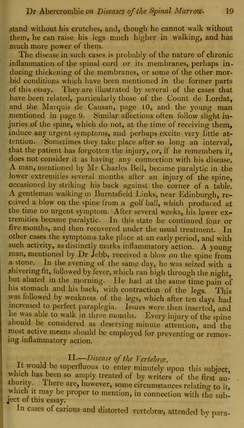 stand without his crutches, and, though he cannot walk without them, he can raise his legs much higher in walking, and has much more power of them. The disease in such cases is probably of the nature of chronic inflammation of the spinal cord or its membranes, perhaps in- ducing thickening of the membranes, or some of the other mor- bid conditions which have been mentioned in the former parts of this essay. They are illustrated by several of the cases that have been related, particularly those of the Count de Lordat, and the Marquis de Causan, page 10, and the young man mentioned in page 9. Similar affections often follow slight in- juries of the spine, which do not, at the time of receiving them, induce any urgent symptoms, and perhaps excite very little at- tention. Sometimes they take place after so long an interval, that the patient has forgotten the injury, or, if he remembers it, does not consider it as haying any connection with his disease. A man, mentioned by Mr Charles Bell, became paralytic in the lower extremities several months alter an injury of the spine, occasioned by striking his back against the corner of a table. A gentleman walking in Burntsfield Links, near Edinburgh, re- ceived a blow on the spine from a golf ball, which produced at the time no urgent symptom. After several weeks, his lower ex- tremities became paralytic. In this state he continued four or five months, and then recovered under the usual treatment. In other cases the symptoms take place at an early period, and with such activity, as distinctly marks inflammatory action. A youno- man, mentioned by Dr Jebb, received a blow on the spine from a stone. In the evening of the saiue day, he was seized with a shivering fit, followed by fever, which ran high through the night, but abated in the morning. He had at the same time pain of his stomach and his back, with contraction of the legs. This was followed by weakness of the legs, which after ten days had increased to perfect paraplegia. Issues were then inserted, arid he was able to walk in three months. Every injury of the spine should be considered as deserving minute attention, and the most active means should be employed lor preventing or remov- ing inflammatory action. II.—Disease of the Vertebra?. It would bo superfluous to enter minutely upon this subject which has been so amply treated of by writers of the first au- ^iere ale> h°wever, some circumstances relating to it, which it may be proper to mention, in connection with the sub- ject ot this essay. In cases of carious and distorted vertebrae, attended by para-