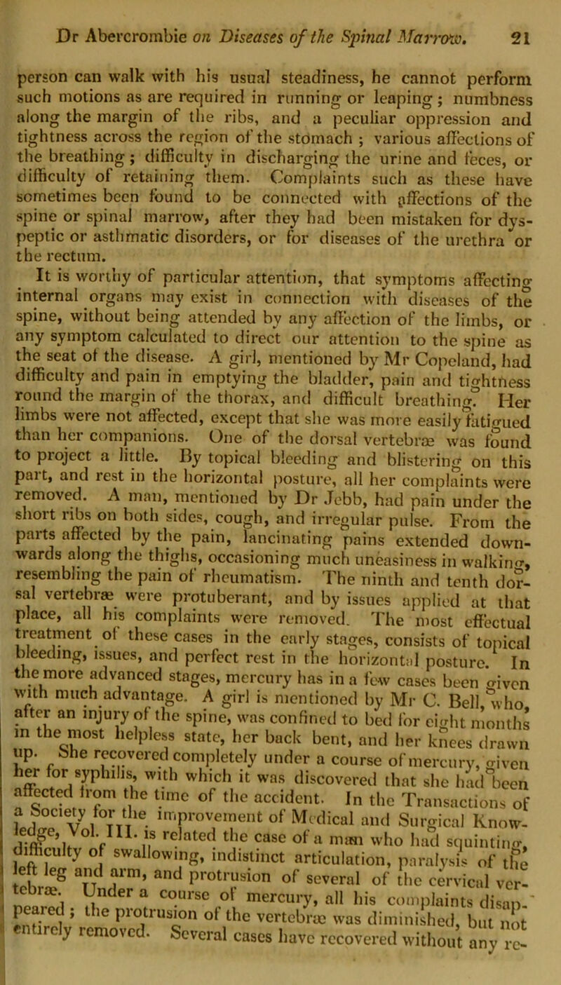 person can walk with his usual steadiness, he cannot perform such motions as are required in running or leaping; numbness along the margin of the ribs, and a peculiar oppression and tightness across the region of the stomach ; various affections of the breathing; difficulty in discharging the urine and feces, or difficulty of retaining them. Complaints such as these have sometimes been found to be connected with affections of the spine or spinal marrow, after they had been mistaken for dys- peptic or asthmatic disorders, or for diseases of the urethra or the rectum. It is worthy of particular attention, that symptoms affecting internal organs may exist in connection with diseases of the spine, without being attended by any affection of the limbs, or any symptom calculated to direct our attention to the spine as the seat ot the disease. A girl, mentioned by Mr Copeland, had difficulty and pain in emptying the bladder, pain and tightness round the margin of the thorax, and difficult breathing? Her limbs were not affected, except that she was more easily fatigued than her companions. One of the dorsal vertebras was found to project a little. By topical bleeding and blistering on this part, and rest in the horizontal posture, all her complaints were removed. A man, mentioned by Dr Jebb, had pain under the short ribs on both sides, cough, and irregular pulse. From the parts affected by the pain, lancinating pains extended down- wards along the thighs, occasioning much uneasiness in walking resembling the pain of rheumatism. The ninth and tenth dor- sal vertebrae were protuberant, and by issues applied at that place, all his complaints were removed. The most effectual treatment oi these cases in the early stages, consists of topical bleeding, issues, and perfect rest in the horizontal posture. In the more advanced stages, mercury has in a few cases been o-iven with much advantage. A girl is mentioned by Mi- C. Bell 'who after an injury of the spine, was confined to bed for eight months in the most helpless state, her back bent, and her knees drawn up. She recovered completely under a course dfmercury, foven her for syphilis, with which it was discovered that she had°been affected from the time of the accident. In the Transactions of a Society for the improvement of Medical and Surgical Know- V u re ated d,le CaSG of a man who had squinting, difficulty of swallowing, indistinct articulation, paralysis of the i ef rleg ainTd and Protrusion of several of the cervical ver! ! !f raE?i l!nder a Coursc mercury, all his complaints disan.' peared , the protrusion of the vertebrae was diminished, but not I irely removed. Several cases have recovered without any rc-