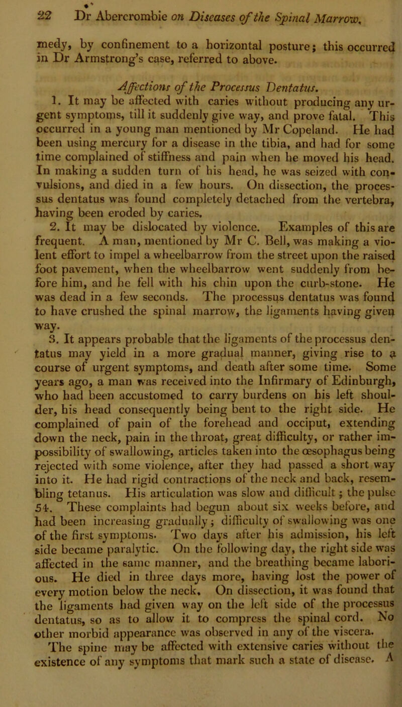 medy, by confinement to a horizontal posture; this occurred in Dr Armstrong’s case, referred to above. Affections of the Processus Dentatus. 1. It may be affected with caries without producing any ur- gent symptoms, till it suddenly give way, and prove fatal. This occurred in a young man mentioned by Mr Copeland. He had been using mercury for a disease in the tibia, and had for some time complained of stiffness and pain when he moved his head. In making a sudden turn of his head, he was seized with con- vulsions, and died in a few hours. On dissection, the proces- sus dentatus was found completely detached from the vertebra, having been eroded by caries. 2. It may be dislocated by violence. Examples of this are frequent. A man, mentioned by Mr C. Bell, was making a vio- lent effort to impel a wheelbarrow from the street upon the raised foot pavement, when the wheelbarrow went suddenly from be- fore him, and he fell with his chin upon the curb-stone. He was dead in a few seconds. The processus dentatus was found to have crushed the spinal marrow, the ligaments having given way. 3. It appears probable that the ligaments of the processus den- tatus may yield in a more gradual manner, giving rise to n course of urgent symptoms, and death after some time. Some years ago, a man was received into the Infirmary of Edinburgh, who had been accustomed to carry burdens on his left shoul- der, his head consequently being bent to the right side. He complained of pain of the forehead and occiput, extending down the neck, pain in the throat, great difficulty, or rather im- possibility of swallowing, articles taken into the oesophagus being rejected with some violence, after they had passed a short way into it. He had rigid contractions of the neck and back, resem- bling tetanus. His articulation was slow and difficult; the pulse 5b. These complaints had begun about six weeks before, and had been increasing gradually; difficulty of swallowing was one of the first symptoms. Two days after his admission, his left side became paralytic. On the following day, the right side was affected in the same manner, and the breathing became labori- ous. He died in three days more, having lost the power of every motion below the neck. On dissection, it was found that the ligaments had given way on the left side of the processus dentatus, so as to allow it to compress the spinal cord. No other morbid appearance was observed in any of the viscera. The spine may be affected with extensive caries without the existence of any symptoms that mark such a state of disease. A