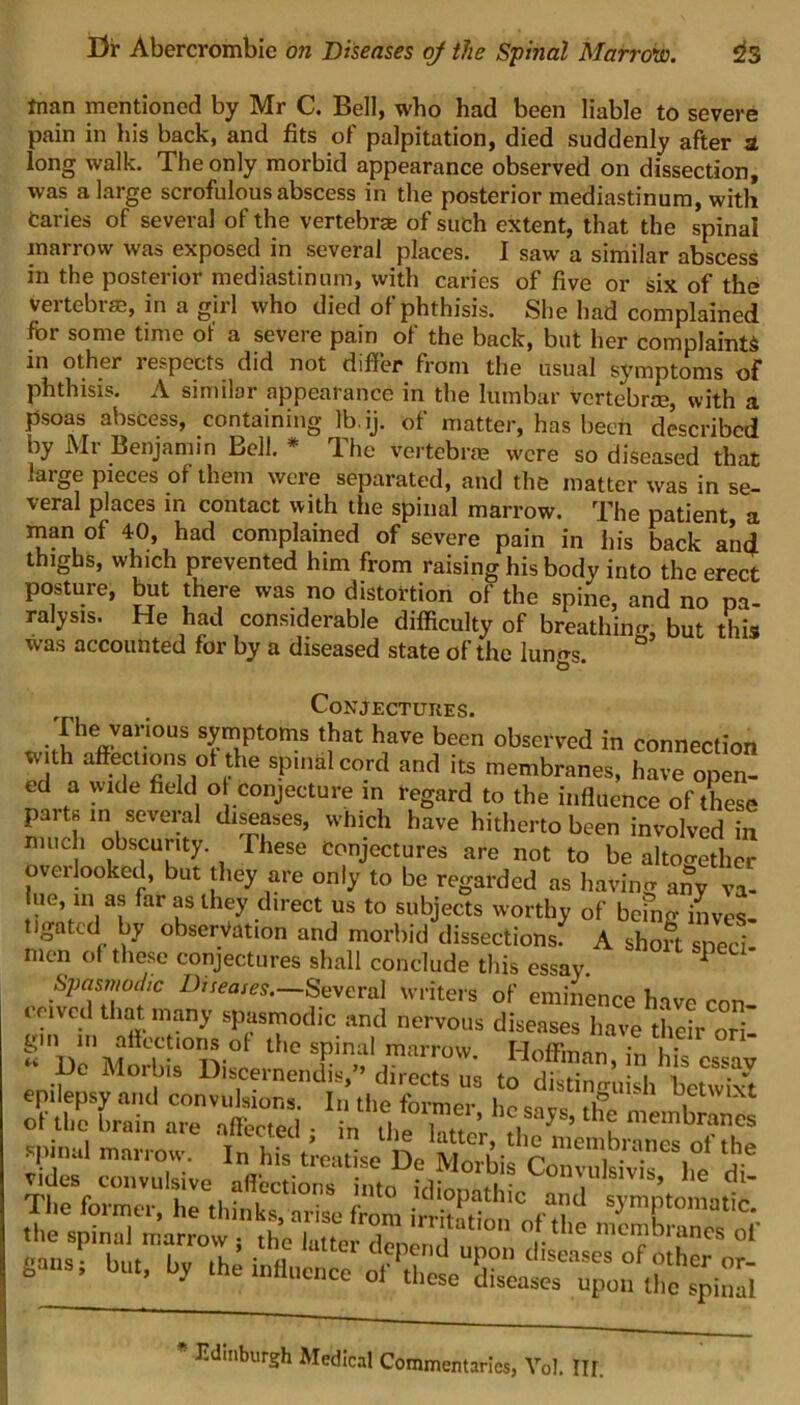 man mentioned by Mr C. Bell, who had been liable to severe pain in his back, and fits of palpitation, died suddenly after a long walk. The only morbid appearance observed on dissection, was a large scrofulous abscess in the posterior mediastinum, with Caries of several of the vertebrae of such extent, that the spinal marrow was exposed in several places. I saw a similar abscess in the posterior mediastinum, with caries of five or six of the vertebrae, in a girl who died of phthisis. She had complained for some time of a severe pain of the back, but her complaints in other 1 expects did not differ from the usual symptoms of phthisis. A similar appearance in the lumbar vertebrae, with a psoas abscess, containing lb.ij. of matter, has been described by Mr Benjamin Bell. * The vertebra? were so diseased that large pieces of them were separated, and the matter was in se- veral places in contact with the spinal marrow. The patient a man of 40, had complained of severe pain in his back and thighs, which prevented him from raising his body into the erect posture, but there was no distortion of the spine, and no pa- ralysis. He had considerable difficulty of breathing, but this was accounted for by a diseased state of the lungs O # Conjectures. The various symptoms that have been observed in connection with affections of the spinal cord and its membranes, have open- ed a wide field o conjecture in regard to the influence of these paith in seveial diseases, which have hitherto been involved in much obscurity. These Conjectures are not to be altoc-ethcr overlooked, but they are only to be regarded as havin'* anyva- ue, in as far as they direct us to subjects worthy of being inves- Ugatcd by observation and morbid dissections? A short sped men of these conjectures shall conclude this essay. 1 ?laut°tC Diseases-—Several writers of eminence have con- ceived that many spasmodic and nervous diseases have their ori «'d!?1 MoHbia°Disc Hoffm*n, in his essay epilepsy^]^ 2T1 —• £ TUfcSsX, hissz c ar ,7* the spinal marrow ; the latter denon l °,f.the mc?branes o1' .........b,.:r Edinburgh Medical Commentaries, Vol. Ilf.