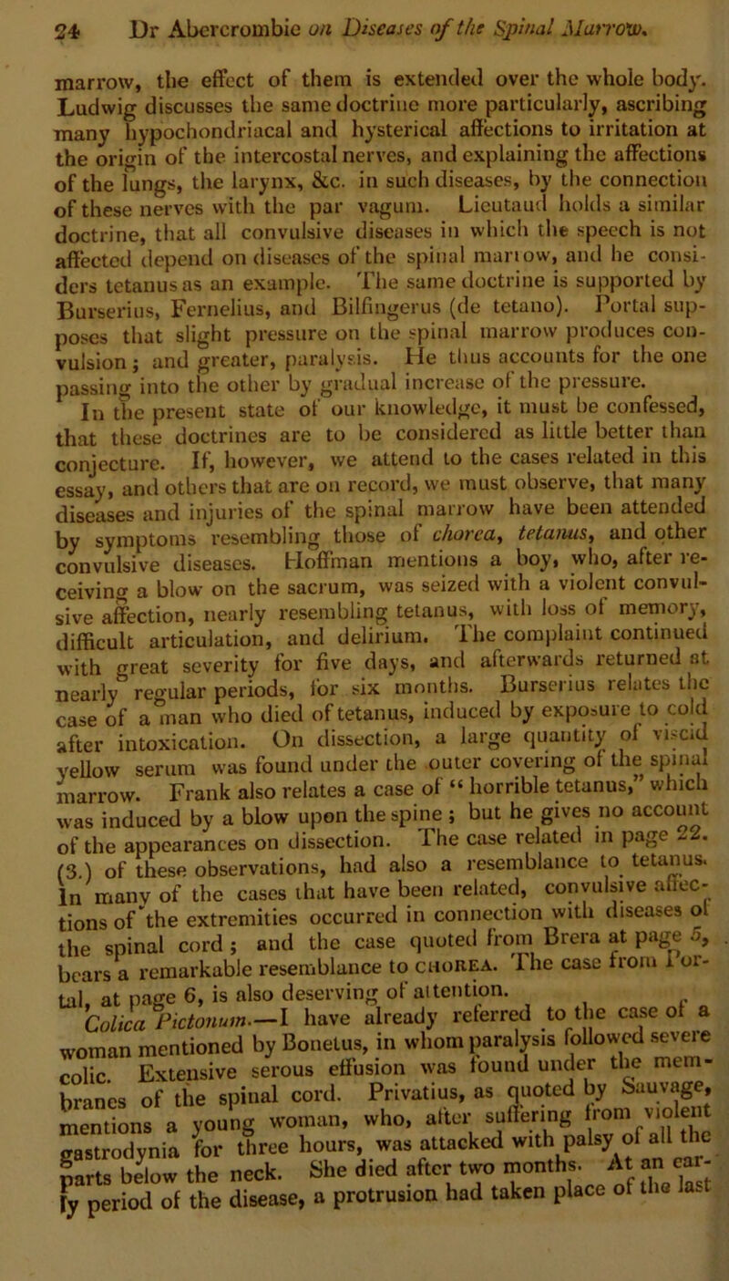 marrow, the effect of them is extended over the whole body. Ludwig discusses the same doctrine more particularly, ascribing many hypochondriacal and hysterical affections to irritation at the origin of the intercostal nerves, and explaining the affections of the lungs, the larynx, &c. in such diseases, by the connection of these nerves with the par vagum. Lieutaud holds a similar doctrine, that all convulsive diseases in which the speech is not affected depend on diseases of the spinal marrow, and he consi- ders tetanus as an example. The same doctrine is supported by Burserius, FerneJius, and Bilfingerus (de tetano). Portal sup- poses that slight pressure on the spinal marrow produces con- vulsion ; and greater, paralysis. He thus accounts for the one passing into the other by gradual increase ol the pressure. In the present state of our knowledge, it must be confessed, that these doctrines are to be considered as little better than conjecture. If, however, we attend to the cases 1 elated in this essay, and others that are on record, we must observe, that many diseases and injuries of the spinal marrow have been attended by symptoms resembling those of chorea, tetanus, and other convulsive diseases. Hoffman mentions a boy, who, after re- ceiving a blow on the sacrum, was seized with a violent convul- sive affection, nearly resembling tetanus, with loss of memory, difficult articulation, and delirium. The complaint continued with m-eat severity for five days, and afterwards returned at nearly3 regular periods, for six months. Burserius relates the case of a man who died of tetanus, induced by exposure to cold after intoxication. On dissection, a large quantity ol \i>cid yellow serum was found under the outer covering of the spinai marrow. Frank also relates a case of “ horrible tetanus, which was induced by a blow upon the spine ; but he gives no account of the appearances on dissection. I he case related m page (3 ) of these observations, had also a resemblance to tetanus. In many of the cases that have been related, convulsive affec- tions of the extremities occurred in connection with diseases ol the spinal cord ; and the case quoted from Brera at page 5, bears a remarkable resemblance to chorea. Ihe case from I or- tal, at page 6, is also.deserving of attention. Colica Pictonum.—I have already referred to the case of a woman mentioned by Bonetus, in whom paralysis followed severe colic. Extensive serous effusion was found under the mem- branes of the spinal cord. Privatius, as quoted by Sauvage, mentions a young woman, who, after suffering from violent irastrodynia for three hours, was attacked with palsy of all the parts below the neck. She died after two months. At an ear- jy period of the disease, a protrusion had taken place of