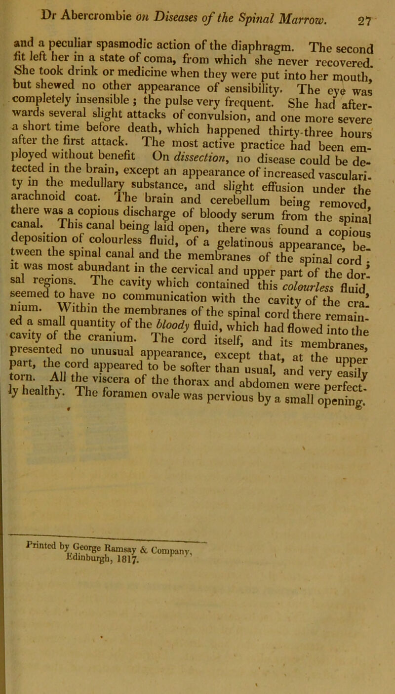 and a peculiar spasmodic action of the diaphragm. The second fit left hei in a state of coma, from which she never recovered. She took drink or medicine when they were put into her mouth, but shewed no other appearance of sensibility. The eye was completely insensible ; the pulse very frequent. She had after- wards several slight attacks of convulsion, and one more severe a short time before death, which happened thirty-three hours a ter the nrst attack. The most active practice had been em- ployed without benefit On dissection, no disease could be de- tected in the brain, except an appearance of increased vasculari- ty m the medullary substance, and slight effusion under the arachnoid coat. Ihe brain and cerebellum being removed there was a copious discharge of bloody serum from the spinal canal. This canal being laid open, there was found a copious deposition of colourless fluid, of a gelatinous appearance” be! tween the spinal canal and the membranes of the spinal cord - it was most abundant in the cervical and upper part of the dor* sal regions The cavity which contained this ^colourless fluid seemed to have no communication with the cavity of the era* mum. Within the membranes of the spinal cord there remain-’ ed a small quantity of the bloody fluid, which had flowed into the avity of the cranium. The cord itself, and its membranes presented no unusual appearance, except that, at the upper part, the cord appeared to be softer than usual, and very eaSlv IvhL'nhif- TCra the,thorax and abdomen were perfect y healthy.^ The foramen ovale was pervious by a small opening. Printed by George Ramsay & Company, Edinburgh, 1817.