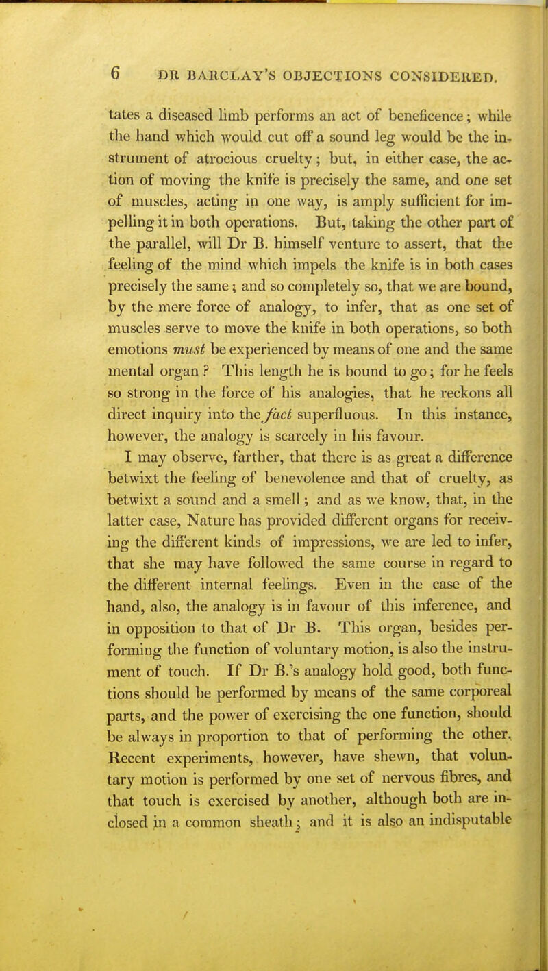 tates a diseased limb performs an act of beneficence; while the hand which would cut off a sound leg would be the in- strument of atrocious cruelty; but, in either case, the ac- tion of moving the knife is precisely the same, and one set of muscles, acting in one way, is amply sufficient for im- pelling it in both operations. But, taking the other part of the parallel, will Dr B. himself venture to assert, that the feeling of the mind which impels the knife is in both cases precisely the same; and so completely so, that we are bound, by the mere force of analogy, to infer, that as one set of muscles serve to move the knife in both operations, so both emotions must be experienced by means of one and the same mental organ ? This length he is bound to go; for he feels so strong in the force of his analogies, that he reckons all direct inquiry into the fact superfluous. In this instance, however, the analogy is scarcely in his favour. I may observe, farther, that there is as gi'eat a difference betwixt the feeling of benevolence and that of cruelty, as betwixt a sound and a smell; and as we know, that, in the latter case, Nature has provided different organs for receiv- ing the different kinds of impressions, we are led to infer, that she may have followed the same course in regard to the different internal feelings. Even in the case of the hand, also, the analogy is in favour of this inference, and in opposition to that of Dr B. This organ, besides per- forming the function of voluntary motion, is also the instru- ment of touch. If Dr B.'s analogy hold good, both func- tions should be performed by means of the same corporeal parts, and the power of exercising the one function, should be always in proportion to that of performing the other. Recent experiments, however, have shewn, that volun- tary motion is performed by one set of nervous fibres, and that touch is exercised by another, although both are in- closed in a common sheath: and it is also an indisputable