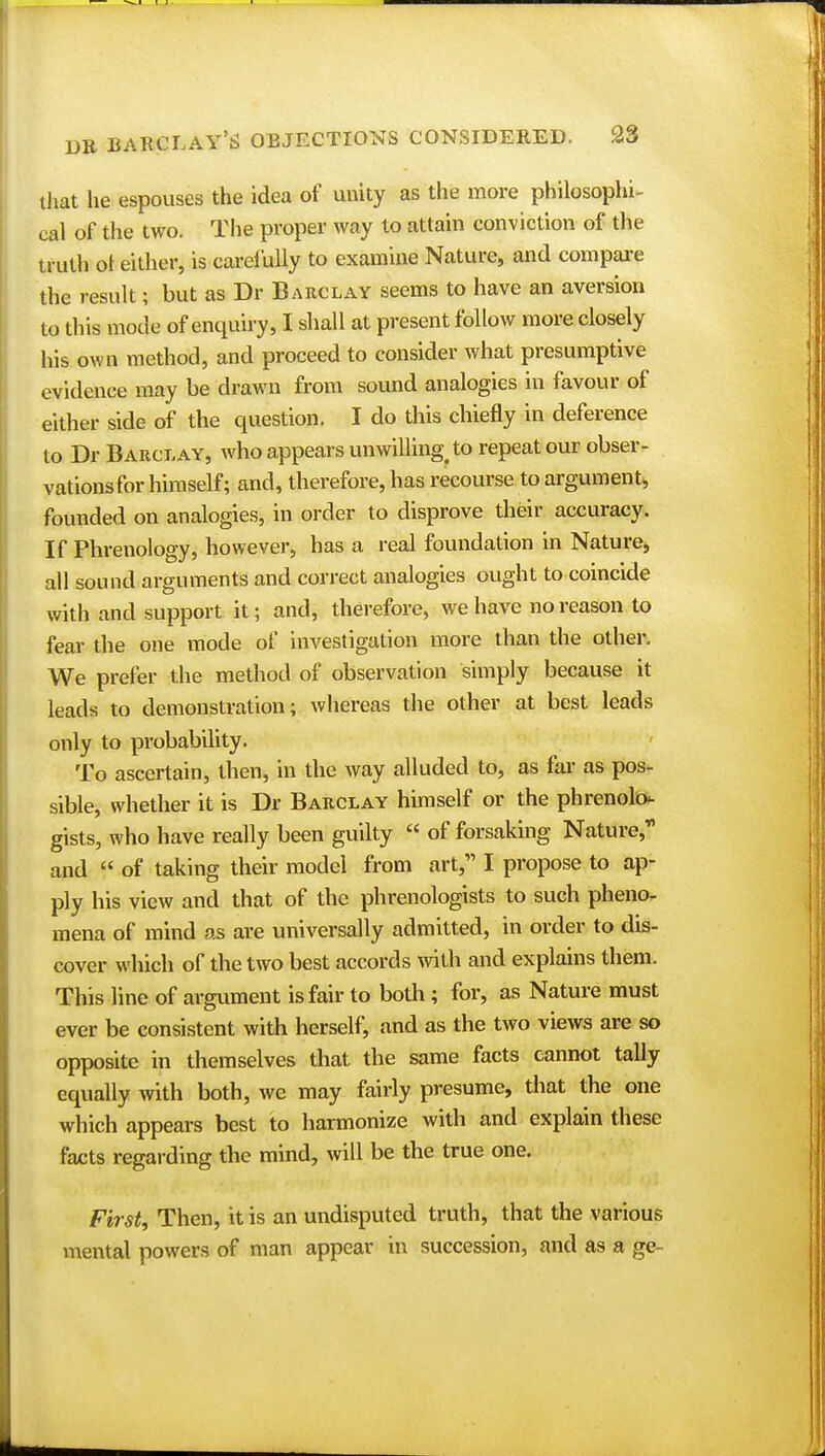 that he espouses the idea of unity as the more philosophi- cal of the two. The proper way to attain conviction of the truth ol either, is carefully to examine Nature, and compare the result; but as Dr Barclay seems to have an aversion to this mode of enquiry, I shall at present follow more closely his own method, and proceed to consider what presumptive evidence may be drawn from sound analogies in favour of either side of the question. I do this chiefly in deference to Dr Barclay, who appears unwilling; to repeat our obser- vationsfor himself; and, therefore, has recourse to argument, founded on analogies, in order to disprove their accuracy. If Phrenology, however, has a real foundation in Nature, all sound arguments and correct analogies ought to coincide with and support it; and, therefore, we have no reason to fear the one mode of investigation more than the other. We prefer the method of observation simply because it leads to demonstration; whereas the other at best leads only to probability. To ascertain, then, in the way alluded to, as far as pos- sible, whether it is Dr Barclay himself or the phrenolo- gists, who have really been guilty  of forsaking Nature, and  of taking their model from art, I propose to ap- ply his view and that of the phrenologists to such pheno- mena of mind as are universally admitted, in order to dis- cover which of the two best accords with and explains them. This line of argument is fair to both; for, as Nature must ever be consistent with herself, and as the two views are so opposite in themselves that the same facts cannot tally equally with both, we may fairly presume, that the one which appears best to harmonize with and explain these facts regarding the mind, will be the true one. First, Then, it is an undisputed truth, that the various mental powers of man appear in succession, and as a ge-