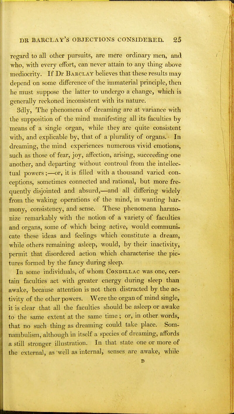 regard to all other pursuits, are mere ordinary men, and who, with every effort, can never attain to any thing above mediocrity. If Dr Barclay believes that these results may depend on some difference of the immaterial principle, then he must suppose the latter to undergo a change, which is generally reckoned inconsistent with its nature. 3dly, The phenomena of dreaming are at variance with the supposition of the mind manifesting all its faculties by means of a single organ, while they are quite consistent with, and explicable by, that of a plurality of organs. In dreaming, the mind experiences numerous vivid emotions, such as those of fear, joy, affection, arising, succeeding one another, and departing without controul from the intellec- tual powers;—or, it is filled with a thousand varied con- ceptions, sometimes connected and rational, but more fre- quently disjointed and absurd,—and all differing widely from the waking operations of the mind, in wanting har- mony, consistency, and sense. These phenomena harmo- nize remarkably with the notion of a variety of faculties and organs, some of which being active, would communi- cate these ideas and feelings which constitute a dream, while others remaining asleep, would, by their inactivity, permit that disordered action which characterise the pic- tures formed by the fancy during sleep. In some individuals, of whom Condillac was one, cer- tain faculties act with greater energy during sleep than awake, because attention is not then distracted by the ac- tivity of the other powers. Were the organ of mind single, it is clear that all the faculties should be asleep or awake to the same extent at the same time; or, in other words, that no such thing as dreaming could take place. Som- nambulism, although in itself a species of dreaming, affords a still stronger illustration. In that state one or more of the externa], as well as internal, senses are awake, while D