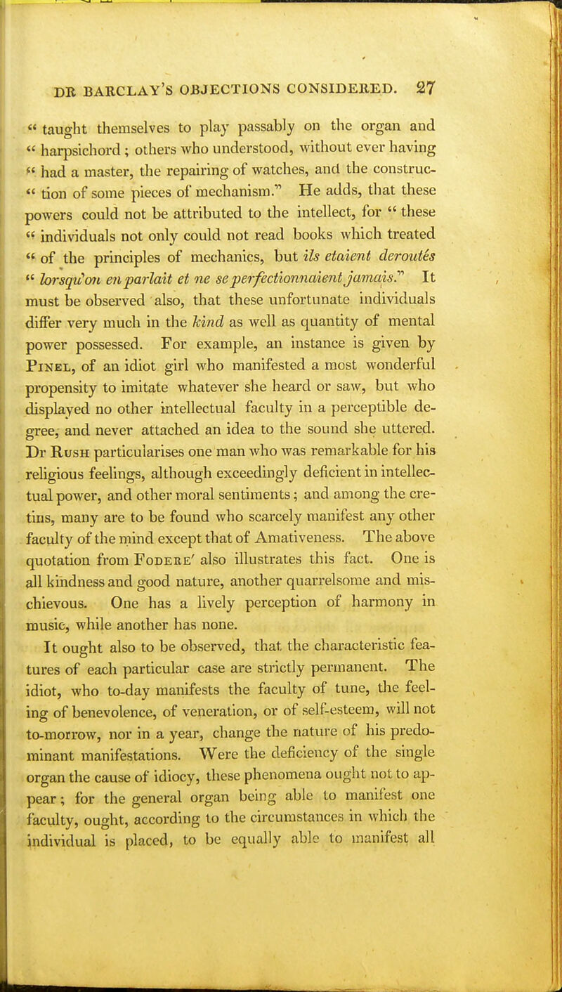  taught themselves to play passably on the organ and  harpsichord ; others who understood, without ever having M had a master, the repairing of watches, and the construc-  tion of some pieces of mechanismHe adds, that these powers could not be attributed to the intellect, for  these  individuals not only could not read books which treated  of the principles of mechanics, but Us etaient deroutes  loisqitm enparlait et ne seperfectionnaient jamais.'1'' It must be observed also, that these unfortunate individuals differ very much in the hind as well as quantity of mental power possessed. For example, an instance is given by Pinel, of an idiot girl who manifested a most wonderful propensity to imitate whatever she heard or saw, but who displayed no other intellectual faculty in a perceptible de- gree, and never attached an idea to the sound she uttered. Dr Rush particularises one man who was remarkable for his religious feelings, although exceedingly deficient in intellec- tual power, and other moral sentiments; and among the cre- tins, many are to be found who scarcely manifest any other faculty of the mind except that of Amativeness. The above quotation from Fodere' also illustrates this fact. One is all kindness and good nature, another quarrelsome and mis- chievous. One has a lively perception of harmony in music, while another has none. It ought also to be observed, that the characteristic fea- tures of each particular case are strictly permanent. The idiot, who to-day manifests the faculty of tune, the feel- ing of benevolence, of veneration, or of self-esteem, will not to-morrow, nor in a year, change the nature of his predo- minant manifestations. Were the deficiency of the single organ the cause of idiocy, these phenomena ought not to ap- pear ; for the general organ being able to manifest one faculty, ought, according to the circumstances in which the individual is placed, to be equally able to manifest all