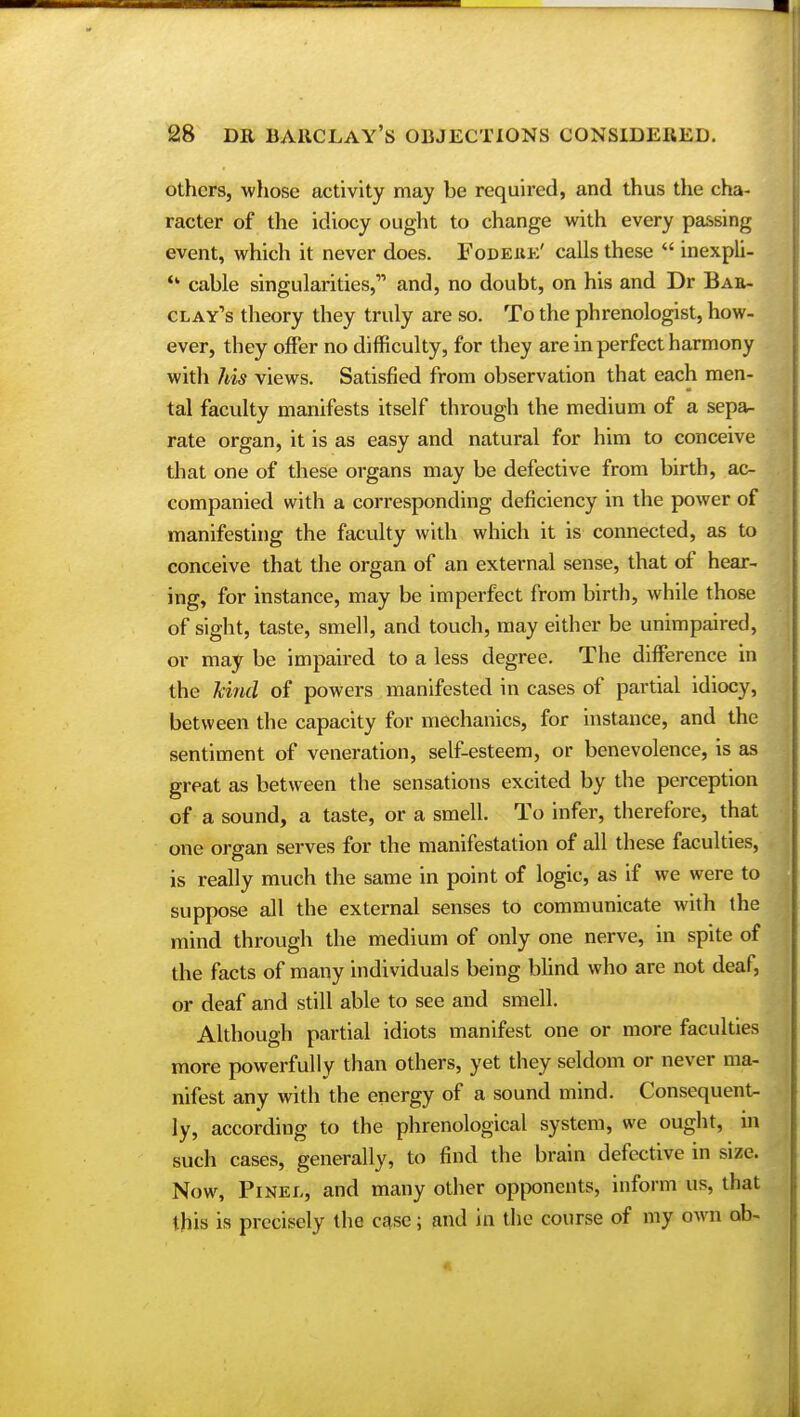 others, whose activity may be required, and thus the cha- racter of the idiocy ought to change with every passing event, which it never does. Fodeuk' calls these  inexpli- cable singularities, and, no doubt, on his and Dr Bae- clay's theory they truly are so. To the phrenologist, how- ever, they offer no difficulty, for they are in perfect harmony with his views. Satisfied from observation that each men- tal faculty manifests itself through the medium of a sepa- rate organ, it is as easy and natural for him to conceive that one of these organs may be defective from birth, ac- companied with a corresponding deficiency in the power of manifesting the faculty with which it is connected, as to conceive that the organ of an external sense, that of hear- ing, for instance, may be imperfect from birth, while those of sight, taste, smell, and touch, may either be unimpaired, or may be impaired to a less degree. The difference in the kifid of powers manifested in cases of partial idiocy, between the capacity for mechanics, for instance, and the sentiment of veneration, self-esteem, or benevolence, is as great as between the sensations excited by the perception of a sound, a taste, or a smell. To infer, therefore, that one organ serves for the manifestation of all these faculties, is really much the same in point of logic, as if we were to suppose all the external senses to communicate with the mind through the medium of only one nerve, in spite of the facts of many individuals being blind who are not deaf, or deaf and still able to see and smell. Although partial idiots manifest one or more faculties more powerfully than others, yet they seldom or never ma- nifest any with the energy of a sound mind. Consequent- ly, according to the phrenological system, we ought, m such cases, generally, to find the brain defective in size. Now, Pinei,, and many other opponents, inform us, that this is precisely the case; and in the course of my own ab-