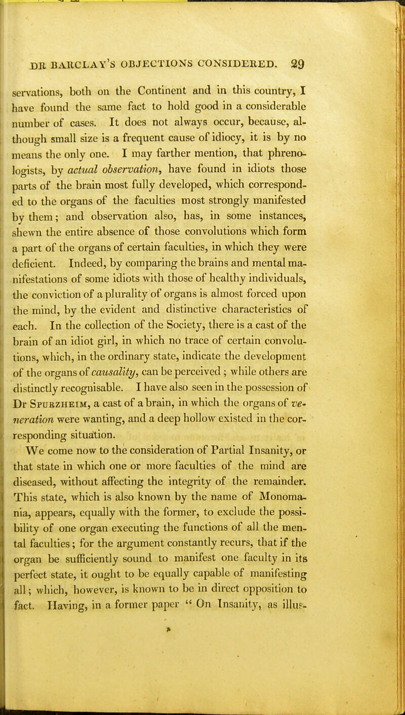 servations, both on the Continent and in this country, I have found the same fact to hold good in a considerable number of cases. It does not always occur, because, al- though small size is a frequent cause of idiocy, it is by no means the only one. I may farther mention, that phreno- logists, by actual observation, have found in idiots those parts of the brain most fully developed, which correspond- ed to the organs of the faculties most strongly manifested by them; and observation also, has, in some instances, shewn the entire absence of those convolutions which form a part of the organs of certain faculties, in which they were deficient. Indeed, by comparing the brains and mental ma- nifestations of some idiots with those of healthy individuals, the conviction of a plurality of organs is almost forced upon the mind, by the evident and distinctive characteristics of each. In the collection of the Society, there is a cast of the brain of an idiot girl, in which no trace of certain convolu- tions, which, in the ordinary state, indicate the development of the organs of causality, can be perceived ; while others are distinctly recognisable. I have also seen in the possession of Dr Spurzheim, a cast of a brain, in which the organs of ve- neration were wanting, and a deep hollow existed in the cor- responding situation. We come now to the consideration of Partial Insanity, or that state in which one or more faculties of the mind are diseased, without affecting the integrity of the remainder. This state, which is also known by the name of Monoma- nia, appears, equally with the former, to exclude the possi- bility of one organ executing the functions of all the men- tal faculties; for the argument constantly recurs, that if the organ be sufficiently sound to manifest one faculty in its perfect state, it ought to be equally capable of manifesting all; which, however, is known to be in direct opposition to fact. Having, in a former paper « On Insanity, as illu?-