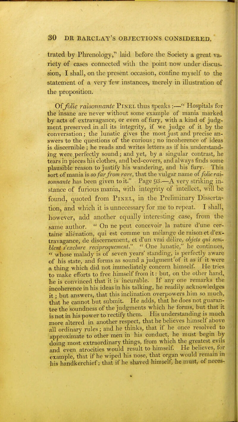 trated by Phrenology, laid before the Society a great va- riety of cases connected with the point now under discus- sion, I shall, on the present occasion, confine myself to the statement of a very few instances, merely in illustration of the proposition. Of folie raisonnante Pinel thus speaks:— Hospitals for the insane are never without some example of mania marked by acts of extravagance, or even of fury, with a kind of judg- ment preserved in all its integrity, if we judge of it by the conversation; the lunatic gives the most just and precise an- swers to the questions of the curious; no incoherence of ideas is discernible ; he reads and writes letters as if his understand- ing were perfectly sound; and yet, by a singular contrast, he tears in pieces his clothes, and bed-covers, and always finds some plausible reason to justify his wandering, and his fury. This sort of mania is so farfrom rare, that the vulgar name of folie rai- sonnante has been given to it. Page 93.—A very striking in- stance of furious mania, with integrity of intellect, will be found, quoted from Pinel, in the Preliminary Disserta- tion, and which it is unnecessary for me to repeat. I shall, however, add another equally interesting case, from the same author.  On ne peut concevoir la nature d'une cer- taine alienation, qui est comme un melange de raison et d'ex- travagance, de discernement, et d'un vrai delire, objets qui sem- blent s'exclure reciproquement.  One lunatic, he continues,  whose malady is of seven years' standing, is perfectly aware of his state, and forms as sound a judgment'of it as if it were a thing which did not immediately concern himself. He tries to make efforts to free himself from it: but, on the other hand, he is convinced that it is incurable. If any one remarks the incoherence in his ideas in his talking, he readily acknowledges it • but answers, that this inclination overpowers him so much, that he cannot but submit. He adds, that he does not guaran- tee the soundness of the judgments which he forms, but that it is not in his power to rectify them. His understanding is much more altered in another respect, that he believes himself above all ordinary rules • and he thinks, that if he once resolved to approximate to other men in his conduct, he must begin by doing most extraordinary things, from which the greatest evds and even atrocities would result to himself. He believes, for example, that if he wiped his nose, that organ would remain in his handkerchief; that if he shaved himself, he must, of neces-