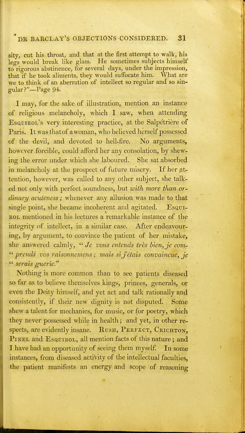 sity, cut his throat, and that at the first attempt to walk, his legs would break like glass. He sometimes subjects himself to rigorous abstinence, for several days, under the impression, that if he took aliments, they would suffocate him. What are we to think of an aberration of intellect so regular and so sin- gular ?—Page 94. I may, for the sake of illustration, mention an instance of religious melancholy, which I saw, when attending Esquirol's very interesting practice, at the Salpetriere of Paris. It was that of a woman, who believed herself possessed of the devil, and devoted to hell-fire. No arguments, however forcible, could afford her any consolation, by shew- ing the error under which she laboured. She sat absorbed in melancholy at the prospect of future misery. If her at- tention, however, was called to any other subject, she talk- ed not only with perfect soundness, but with more than or- dinary acuteness; whenever any allusion was made to that single point, she became incoherent and agitated. Esqui- rol mentioned in his lectures a remarkable instance of the integrity of intellect, in a similar case. After endeavour- ing, by argument, to convince the patient of her mistake, she answered calmly,  Je vous entends tres bien,je com-  prends vos raisonncrnens; mais siJUais convaincue, je  serais guerie? Nothing is more common than to see patients diseased so far as to believe themselves kings, princes, generals, or even the Deity himself, and yet act and talk rationally and consistently, if their new dignity is not disputed. Some shew a talent for mechanics, for music, or for poetry, which they never possessed while in health; and yet, in other re- spects, are evidently insane. Rush, Perfect, Crichton, Pinel and Esquirol, all mention facts of this nature; and I have had an opportunity of seeing them myself. In some instances, from diseased activity of the intellectual faculties, the patient manifests an energy and scope of reasoning