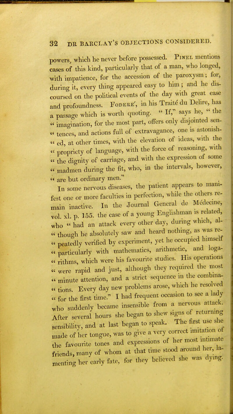 powers, which he never before possessed. Pinel mentions cases of this kind, particularly that of a man, who longed, with impatience, for the accession of the paroxysm; for, during it, every thing appeared easy to him ; and he dis- coursed on the political events of the day with great ease and profoundness. Fodeue', in his Traite du Dehre, has a passage which is worth quoting. « If, says he, « the « imagination, for the most part, offers only disjointed sen- « tences, and actions full of extravagance, one is astonish- « ed, at other times, with the elevation of ideas, with the « propriety of language, with the force of reasoning, with « the dignity of carriage, and with the expression of some « madmen during the fit, who, in the intervals, however, « are but ordinary men.- In some nervous diseases, the patient appears to mani- fest one or more faculties in perfection, while the others re- main inactive. In the Journal General de Mddecine, vol xl p. 155. the case of a young Englishman is related, who « had an attack every other day, during which, al- « though he absolutely saw and heard nothing, as was re- peatedly verified by experiment, yet he occupied himself particularly with mathematics, arithmetic, and loga- - rithms, which were his favourite studies. His operations « were rapid and just, although they required the most « minute attention, and a strict sequence in the combma- « tions Every day new problems arose, which he reso ved « for the first time. I had frequent occasion to see a lady who suddenly became insensible from a nervous attack. After several hours she began to shew signs of returning sensibility, and at last began to speak. The first use she made of her tongue, was to give a very correct imitation of the favourite tones and expressions of her most intimate friends, many of whom at that time stood around her, la- anting her early fate, for they believed she was dying.