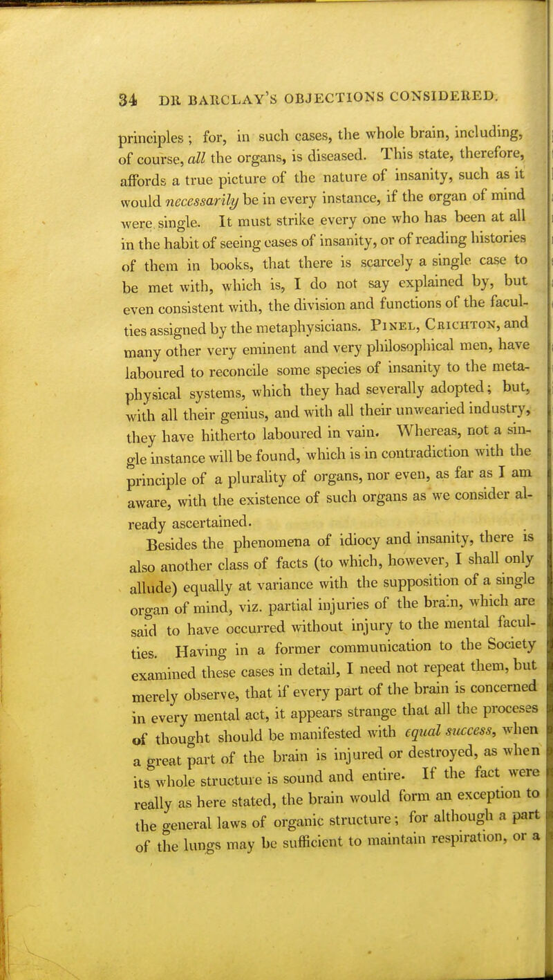 principles ; for, in such cases, the whole brain, including, of course, all the organs, is diseased. This state, therefore, affords a true picture of the nature of insanity, such as it would necessarily be in every instance, if the organ of mmd were single. It must strike every one who has been at all in the habit of seeing eases of insanity, or of reading histories of them in books, that there is scarcely a single case to be met with, which is, I do not say explained by, but even consistent with, the division and functions of the facul- ties assigned by the metaphysicians. Pinel, Chichton, and many other very eminent and very philosophical men, have laboured to reconcile some species of insanity to the meta- physical systems, which they had severally adopted; but, with all their genius, and with all their unwearied industry, they have hitherto laboured in vain. Whereas, not a sin- gle instance will be found, which is in contradiction with the principle of a plurality of organs, nor even, as far as I am aware, with the existence of such organs as we consider al- ready ascertained. Besides the phenomena of idiocy and insanity, there is also another class of facts (to which, however, I shall only allude) equally at variance with the supposition of a single organ of mind, viz. partial injuries of the brain, which are said to have occurred without injury to the mental facul- ties. Having in a former communication to the Society examined these cases in detail, I need not repeat them, but merely observe, that if every part of the brain is concerned in every mental act, it appears strange that all the proceses of thought should be manifested with equal success, when a great part of the brain is injured or destroyed, as when its whole structure is sound and entire. If the fact were really as here stated, the brain would form an exception to the general laws of organic structure; for although a part of the lungs may be sufficient to maintain respiration, or a