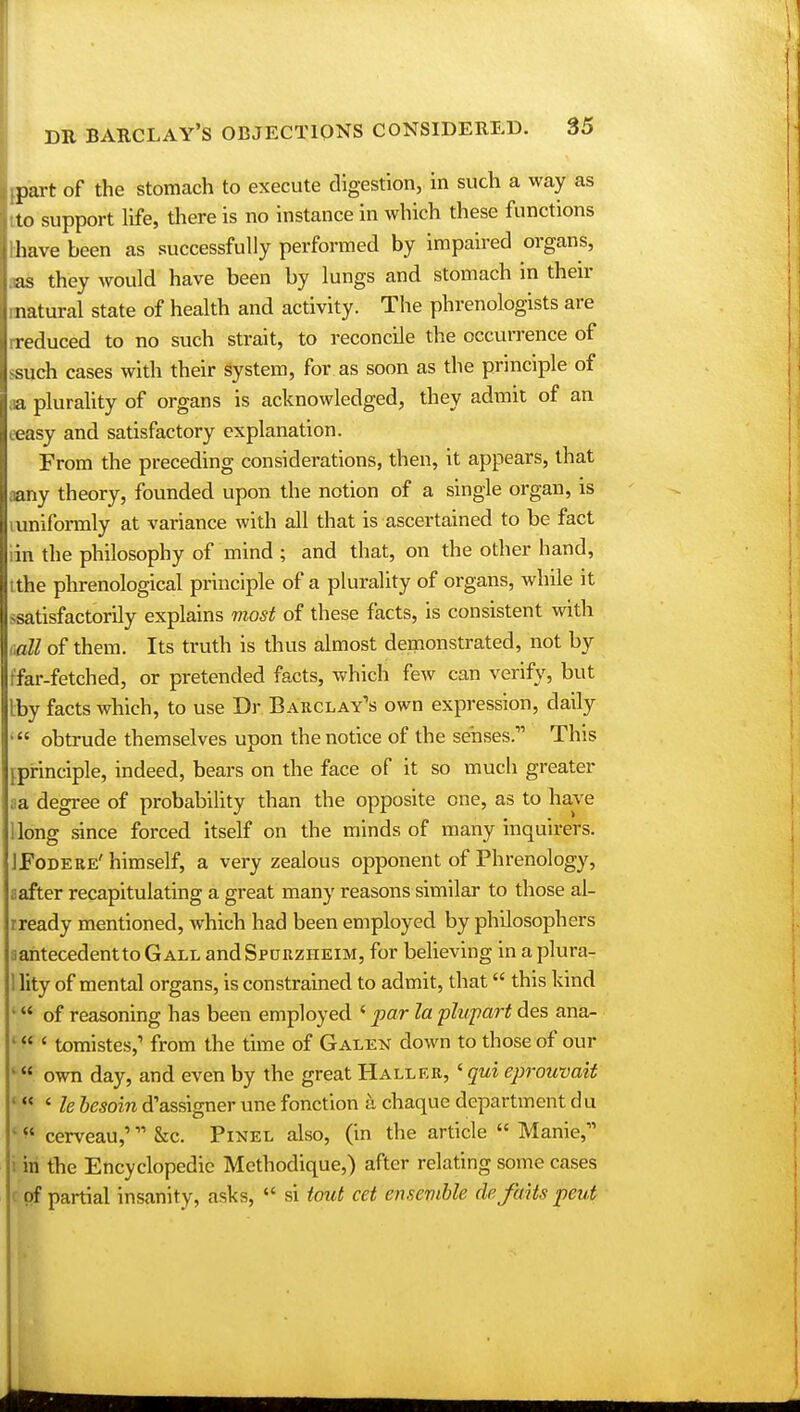 Lpart of the stomach to execute digestion, in such a way as jtto support life, there is no instance in which these functions llhave been as successfully performed by impaired organs, lias they would have been by lungs and stomach in their Imatural state of health and activity. The phrenologists are Irreduced to no such strait, to reconcile the occurrence of Issuch cases with their System, for as soon as the principle of ;ia plurality of organs is acknowledged, they admit of an ceasy and satisfactory explanation. From the preceding considerations, then, it appears, that aany theory, founded upon the notion of a single organ, is mniformly at variance with all that is ascertained to be fact iin the philosophy of mind ; and that, on the other hand, tthe phrenological principle of a plurality of organs, while it ^satisfactorily explains most of these facts, is consistent with call of them. Its truth is thus almost demonstrated, not by ffar-fetched, or pretended facts, which few can verify, but Iby facts which, to use Dr Barclay's own expression, daily obtrude themselves upon the notice of the senses.''1 This {principle, indeed, bears on the face of it so much greater ;;a degree of probability than the opposite one, as to have llong since forced itself on the minds of many inquirers. JFodere'himself, a very zealous opponent of Phrenology, aafter recapitulating a great many reasons similar to those al- rready mentioned, which had been employed by philosophers aantecedentto Gall and Spurzheim, for believing in a plura- 1 lity of mental organs, is constrained to admit, that this kind k of reasoning has been employed ' par la plupart des ana- ' f(' tomistes,1 from the time of Galen down to those of our « own day, and even by the great Haller, 'qui eprouvait * ' le besoin d'assigner une fonction k chaque department du ' ** cerveau,' &c. Pinel also, (in the article  Mame, i in the Encyclopedic Methodique,) after relating some cases c of partial insanity, asks,  si tout cet ensemble de'fdiis pent
