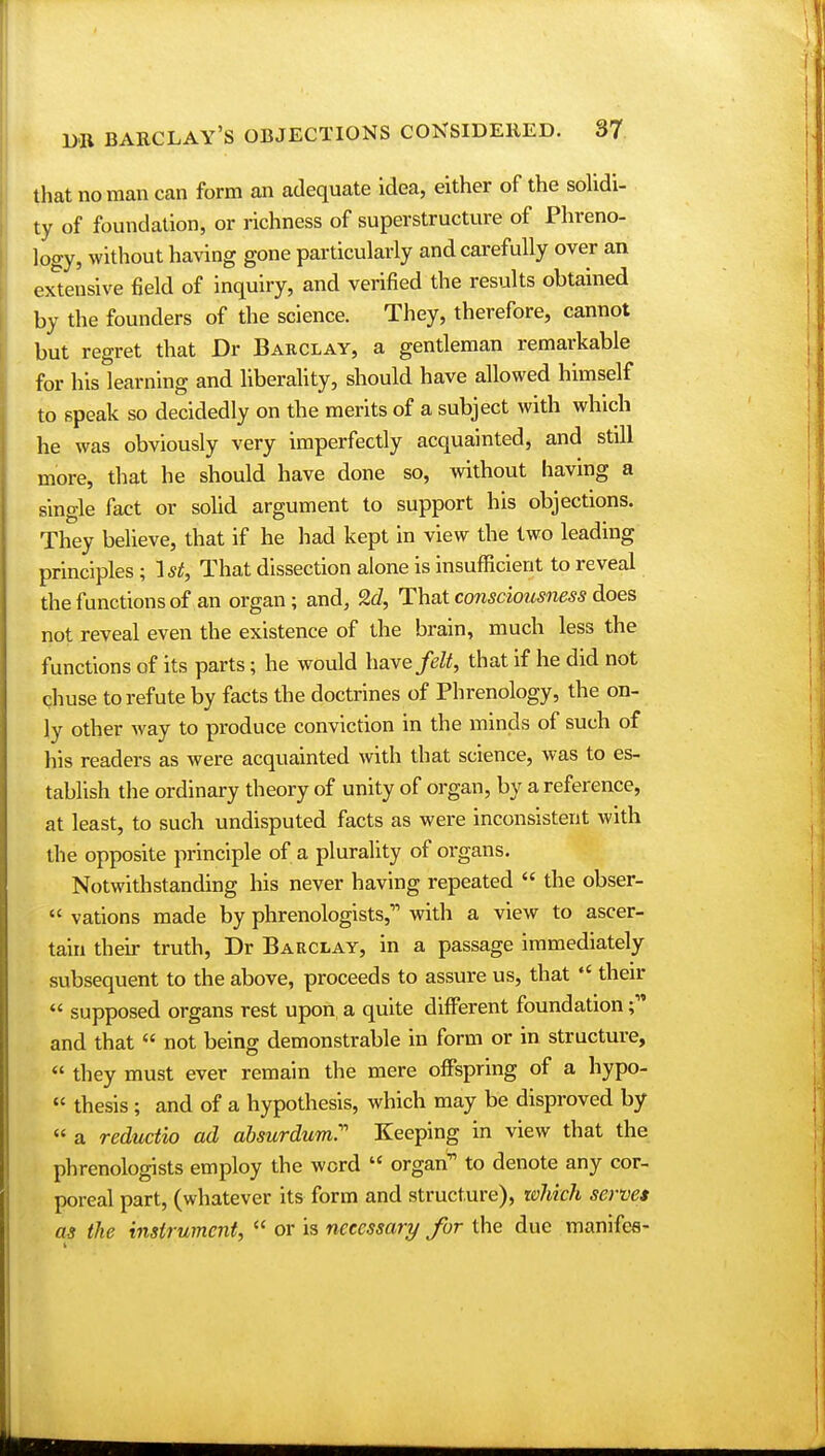 that no man can form an adequate idea, either of the solidi- ty of foundation, or richness of superstructure of Phreno- logy, without having gone particularly and carefully over an extensive field of inquiry, and verified the results obtained by the founders of the science. They, therefore, cannot but regret that Dr Barclay, a gentleman remarkable for his learning and liberality, should have allowed himself to speak so decidedly on the merits of a subject with which he was obviously very imperfectly acquainted, and still more, that he should have done so, without having a single fact or solid argument to support his objections. They believe, that if he had kept in view the two leading principles ; 1st, That dissection alone is insufficient to reveal the functions of an organ ; and, 2d, That consciousness does not reveal even the existence of the brain, much less the functions of its parts; he would have felt, that if he did not chuse to refute by facts the doctrines of Phrenology, the on- ly other way to produce conviction in the minds of such of his readers as were acquainted with that science, was to es- tablish the ordinary theory of unity of organ, by a reference, at least, to such undisputed facts as were inconsistent with the opposite principle of a plurality of organs. Notwithstanding his never having repeated  the obser-  vations made by phrenologists, with a view to ascer- tain their truth, Dr Barclay, in a passage immediately subsequent to the above, proceeds to assure us, that  their  supposed organs rest upon, a quite different foundation and that  not being demonstrable in form or in structure,  they must ever remain the mere offspring of a hypo- « thesis; and of a hypothesis, which may be disproved by  a reductio ad absurdum Keeping in view that the phrenologists employ the word  organ11 to denote any cor- poreal part, (whatever its form and structure), which serves as the instrument,  or is necessary for the due manifce-
