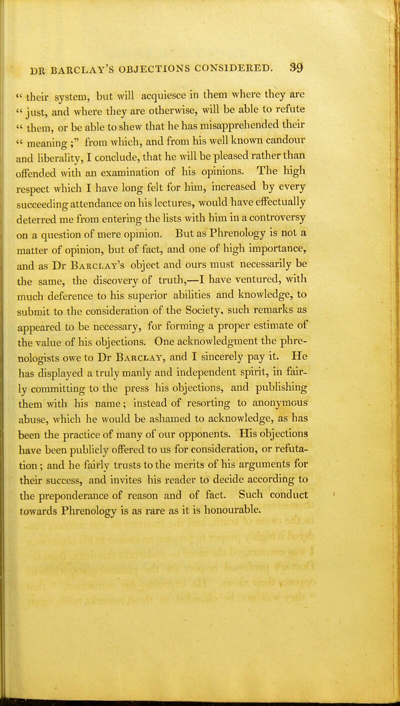  their system, but will acquiesce in them where they are  just, and where they are otherwise, will be able to refute  them, or be able to shew that he has misapprehended their  meaning i from which, and from his well known candour and liberality, I conclude, that he will be pleased rather than offended with an examination of his opinions. The high respect which I have long felt for him, increased by every succeeding attendance on his lectures, would have effectually deterred me from entering the lists with him in a controversy on a question of mere opinion. But as Phrenology is not a matter of opinion, but of fact, and one of high importance, and as Dr Barclay's object and ours must necessarily be the same, the discovery of truth,—I have ventured, with much deference to his superior abilities and knowledge, to submit to the consideration of the Society, such remarks as appeared to be necessary, for forming a proper estimate of the value of his objections. One acknowledgment the phre- nologists owe to Dr Barclay, and I sincerely pay it. He has displayed a truly manly and independent spirit, in fair- ly committing to the press his objections, and publishing them with his name; instead of resorting to anonymous abuse, which he would be ashamed to acknowledge, as has been the practice of many of our opponents. His objections have been publicly offered to us for consideration, or refuta- tion ; and he fairly trusts to the merits of his arguments for their success, and invites his reader to decide according to the preponderance of reason and of fact. Such conduct towards Phrenology is as rare as it is honourable.